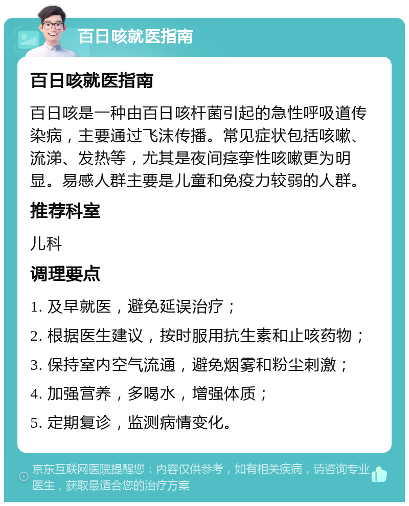 百日咳就医指南 百日咳就医指南 百日咳是一种由百日咳杆菌引起的急性呼吸道传染病，主要通过飞沫传播。常见症状包括咳嗽、流涕、发热等，尤其是夜间痉挛性咳嗽更为明显。易感人群主要是儿童和免疫力较弱的人群。 推荐科室 儿科 调理要点 1. 及早就医，避免延误治疗； 2. 根据医生建议，按时服用抗生素和止咳药物； 3. 保持室内空气流通，避免烟雾和粉尘刺激； 4. 加强营养，多喝水，增强体质； 5. 定期复诊，监测病情变化。