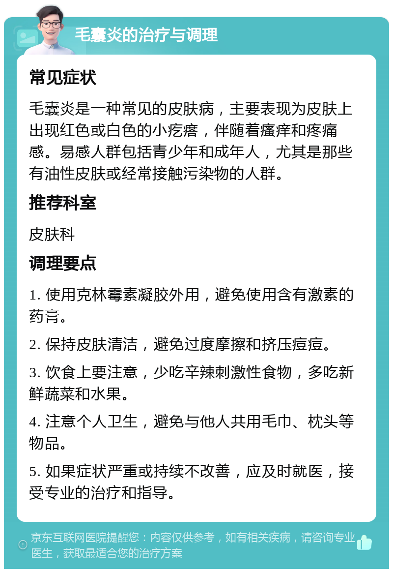 毛囊炎的治疗与调理 常见症状 毛囊炎是一种常见的皮肤病，主要表现为皮肤上出现红色或白色的小疙瘩，伴随着瘙痒和疼痛感。易感人群包括青少年和成年人，尤其是那些有油性皮肤或经常接触污染物的人群。 推荐科室 皮肤科 调理要点 1. 使用克林霉素凝胶外用，避免使用含有激素的药膏。 2. 保持皮肤清洁，避免过度摩擦和挤压痘痘。 3. 饮食上要注意，少吃辛辣刺激性食物，多吃新鲜蔬菜和水果。 4. 注意个人卫生，避免与他人共用毛巾、枕头等物品。 5. 如果症状严重或持续不改善，应及时就医，接受专业的治疗和指导。