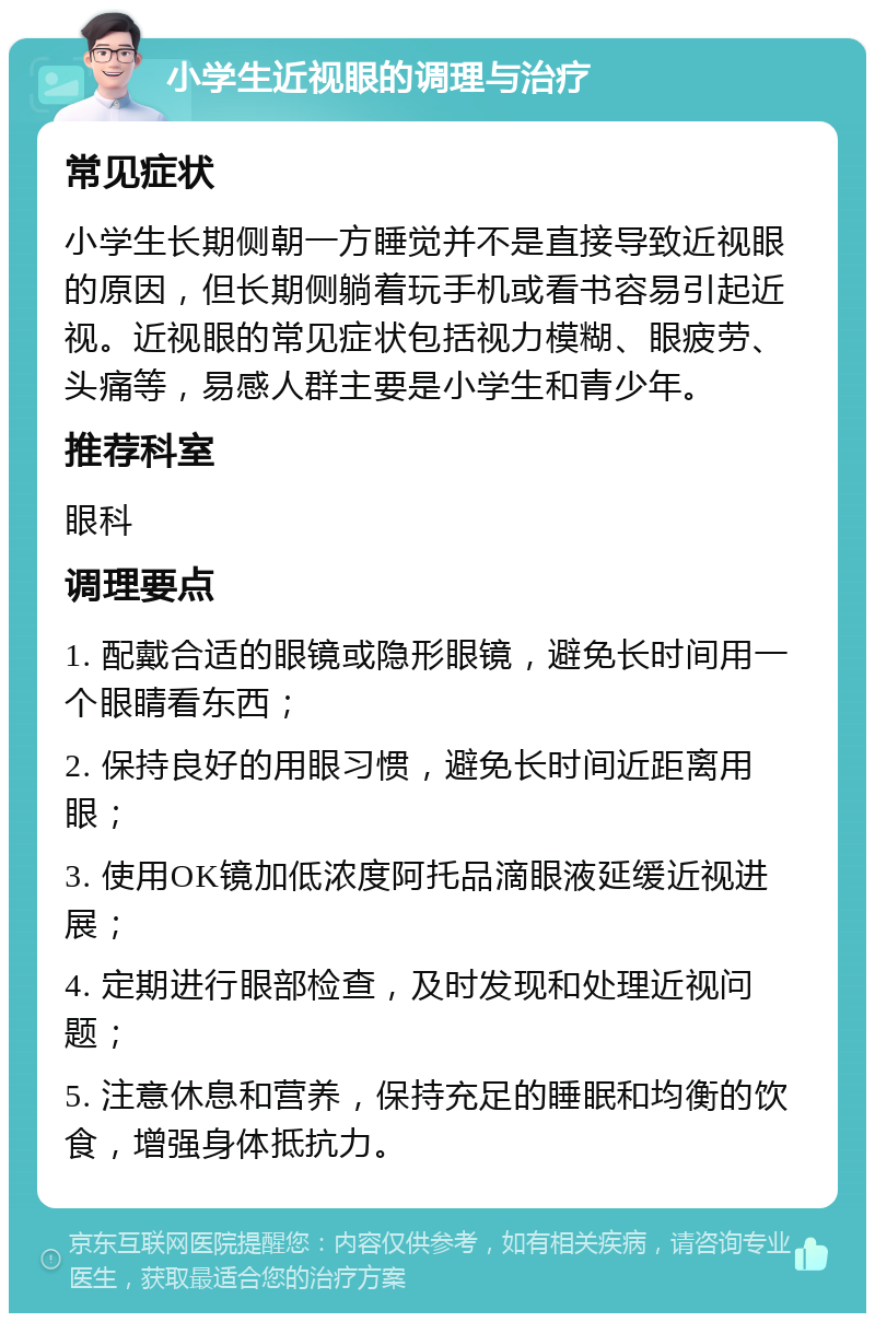 小学生近视眼的调理与治疗 常见症状 小学生长期侧朝一方睡觉并不是直接导致近视眼的原因，但长期侧躺着玩手机或看书容易引起近视。近视眼的常见症状包括视力模糊、眼疲劳、头痛等，易感人群主要是小学生和青少年。 推荐科室 眼科 调理要点 1. 配戴合适的眼镜或隐形眼镜，避免长时间用一个眼睛看东西； 2. 保持良好的用眼习惯，避免长时间近距离用眼； 3. 使用OK镜加低浓度阿托品滴眼液延缓近视进展； 4. 定期进行眼部检查，及时发现和处理近视问题； 5. 注意休息和营养，保持充足的睡眠和均衡的饮食，增强身体抵抗力。