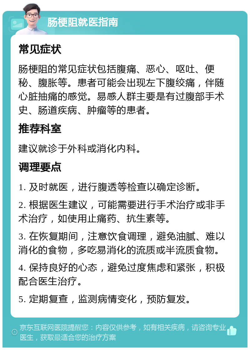 肠梗阻就医指南 常见症状 肠梗阻的常见症状包括腹痛、恶心、呕吐、便秘、腹胀等。患者可能会出现左下腹绞痛，伴随心脏抽痛的感觉。易感人群主要是有过腹部手术史、肠道疾病、肿瘤等的患者。 推荐科室 建议就诊于外科或消化内科。 调理要点 1. 及时就医，进行腹透等检查以确定诊断。 2. 根据医生建议，可能需要进行手术治疗或非手术治疗，如使用止痛药、抗生素等。 3. 在恢复期间，注意饮食调理，避免油腻、难以消化的食物，多吃易消化的流质或半流质食物。 4. 保持良好的心态，避免过度焦虑和紧张，积极配合医生治疗。 5. 定期复查，监测病情变化，预防复发。