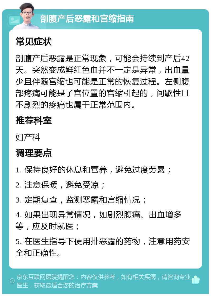 剖腹产后恶露和宫缩指南 常见症状 剖腹产后恶露是正常现象，可能会持续到产后42天。突然变成鲜红色血并不一定是异常，出血量少且伴随宫缩也可能是正常的恢复过程。左侧腹部疼痛可能是子宫位置的宫缩引起的，间歇性且不剧烈的疼痛也属于正常范围内。 推荐科室 妇产科 调理要点 1. 保持良好的休息和营养，避免过度劳累； 2. 注意保暖，避免受凉； 3. 定期复查，监测恶露和宫缩情况； 4. 如果出现异常情况，如剧烈腹痛、出血增多等，应及时就医； 5. 在医生指导下使用排恶露的药物，注意用药安全和正确性。