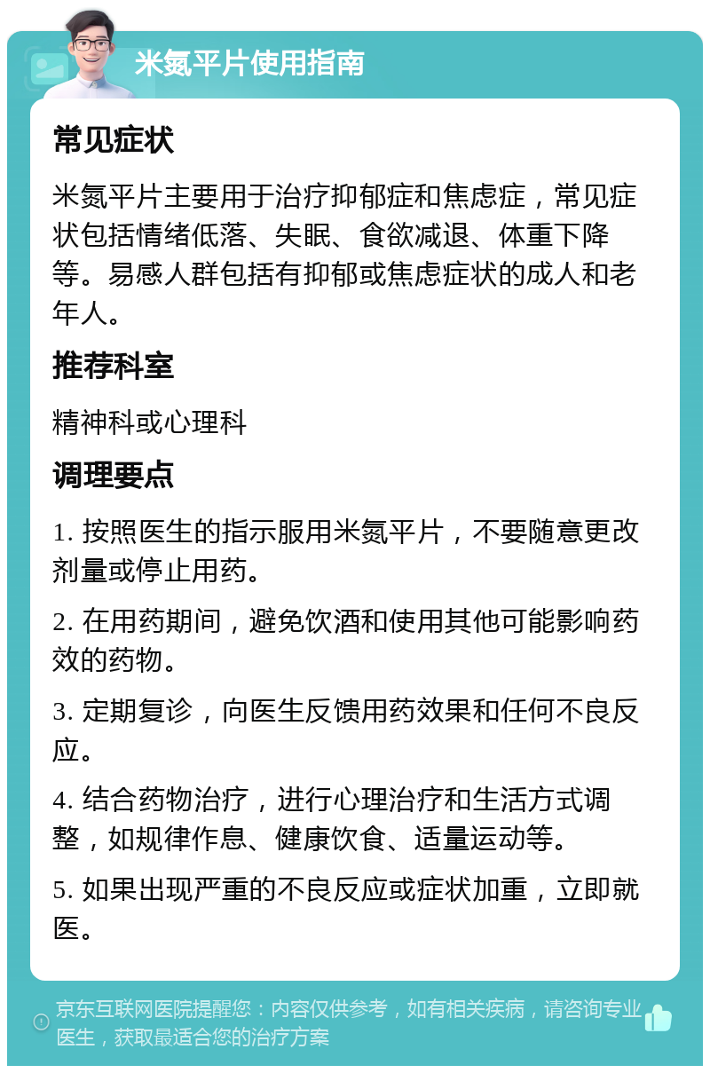 米氮平片使用指南 常见症状 米氮平片主要用于治疗抑郁症和焦虑症，常见症状包括情绪低落、失眠、食欲减退、体重下降等。易感人群包括有抑郁或焦虑症状的成人和老年人。 推荐科室 精神科或心理科 调理要点 1. 按照医生的指示服用米氮平片，不要随意更改剂量或停止用药。 2. 在用药期间，避免饮酒和使用其他可能影响药效的药物。 3. 定期复诊，向医生反馈用药效果和任何不良反应。 4. 结合药物治疗，进行心理治疗和生活方式调整，如规律作息、健康饮食、适量运动等。 5. 如果出现严重的不良反应或症状加重，立即就医。