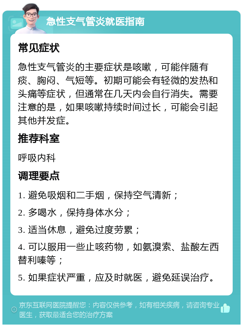 急性支气管炎就医指南 常见症状 急性支气管炎的主要症状是咳嗽，可能伴随有痰、胸闷、气短等。初期可能会有轻微的发热和头痛等症状，但通常在几天内会自行消失。需要注意的是，如果咳嗽持续时间过长，可能会引起其他并发症。 推荐科室 呼吸内科 调理要点 1. 避免吸烟和二手烟，保持空气清新； 2. 多喝水，保持身体水分； 3. 适当休息，避免过度劳累； 4. 可以服用一些止咳药物，如氨溴索、盐酸左西替利嗪等； 5. 如果症状严重，应及时就医，避免延误治疗。