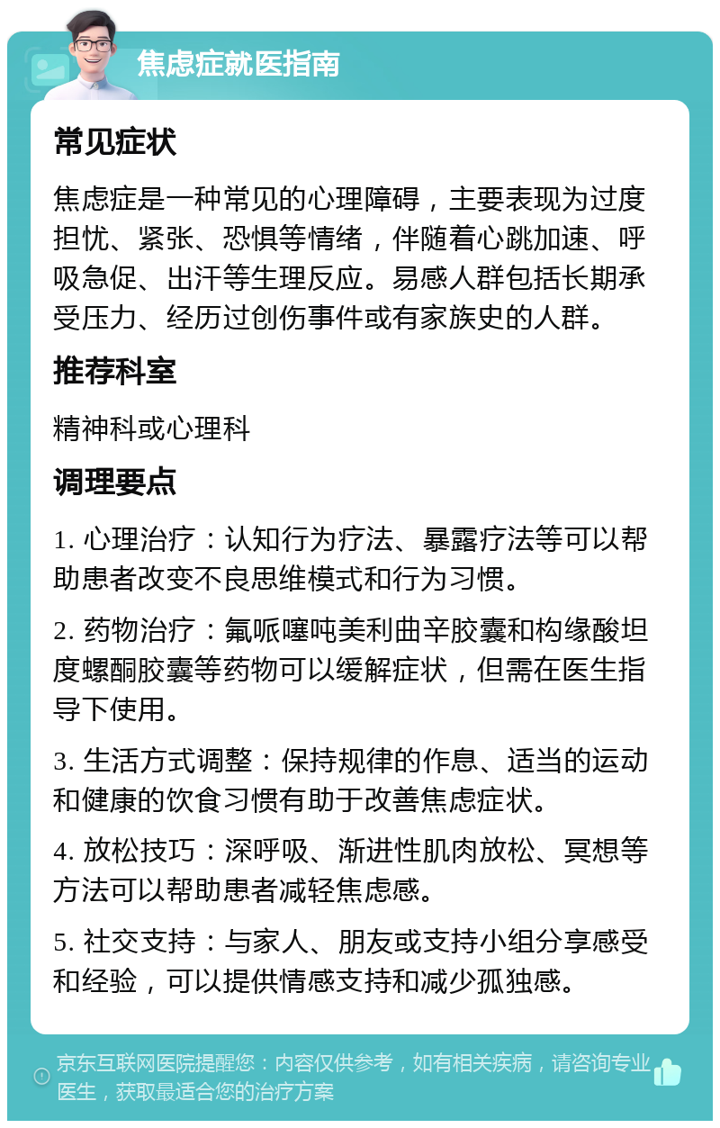 焦虑症就医指南 常见症状 焦虑症是一种常见的心理障碍，主要表现为过度担忧、紧张、恐惧等情绪，伴随着心跳加速、呼吸急促、出汗等生理反应。易感人群包括长期承受压力、经历过创伤事件或有家族史的人群。 推荐科室 精神科或心理科 调理要点 1. 心理治疗：认知行为疗法、暴露疗法等可以帮助患者改变不良思维模式和行为习惯。 2. 药物治疗：氟哌噻吨美利曲辛胶囊和构缘酸坦度螺酮胶囊等药物可以缓解症状，但需在医生指导下使用。 3. 生活方式调整：保持规律的作息、适当的运动和健康的饮食习惯有助于改善焦虑症状。 4. 放松技巧：深呼吸、渐进性肌肉放松、冥想等方法可以帮助患者减轻焦虑感。 5. 社交支持：与家人、朋友或支持小组分享感受和经验，可以提供情感支持和减少孤独感。