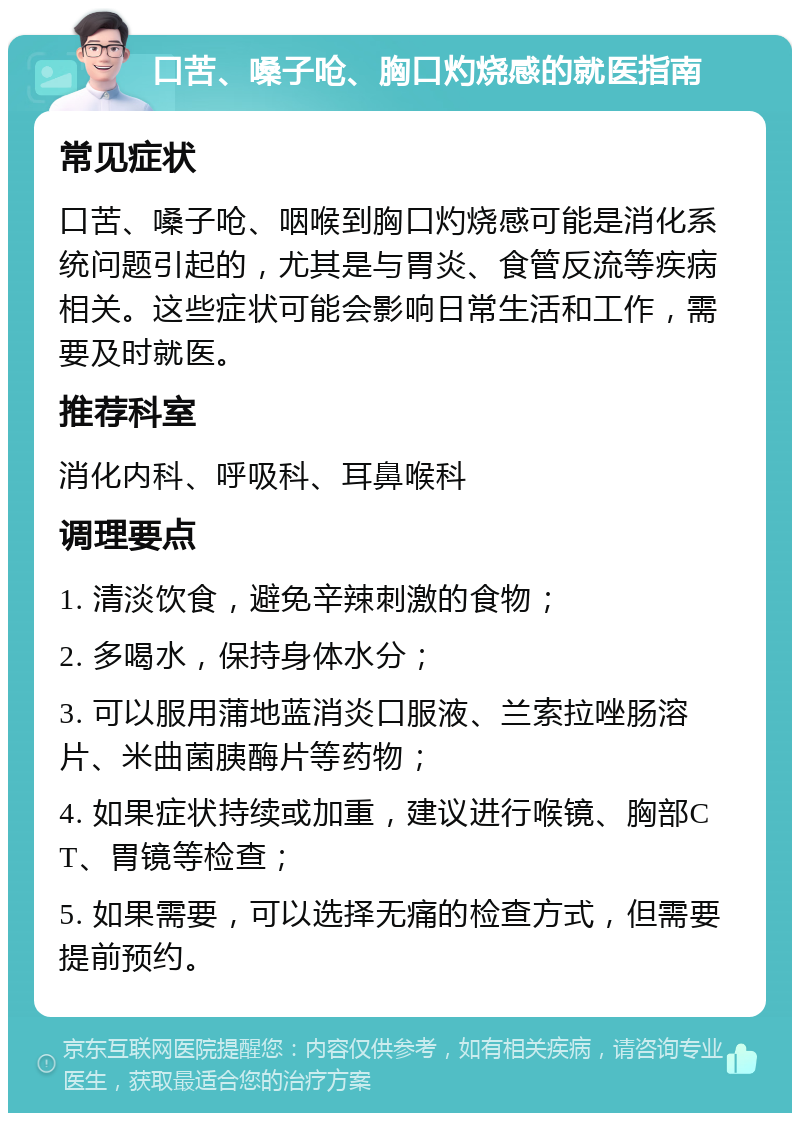 口苦、嗓子呛、胸口灼烧感的就医指南 常见症状 口苦、嗓子呛、咽喉到胸口灼烧感可能是消化系统问题引起的，尤其是与胃炎、食管反流等疾病相关。这些症状可能会影响日常生活和工作，需要及时就医。 推荐科室 消化内科、呼吸科、耳鼻喉科 调理要点 1. 清淡饮食，避免辛辣刺激的食物； 2. 多喝水，保持身体水分； 3. 可以服用蒲地蓝消炎口服液、兰索拉唑肠溶片、米曲菌胰酶片等药物； 4. 如果症状持续或加重，建议进行喉镜、胸部CT、胃镜等检查； 5. 如果需要，可以选择无痛的检查方式，但需要提前预约。