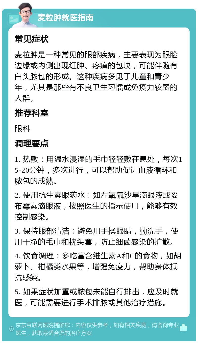 麦粒肿就医指南 常见症状 麦粒肿是一种常见的眼部疾病，主要表现为眼睑边缘或内侧出现红肿、疼痛的包块，可能伴随有白头脓包的形成。这种疾病多见于儿童和青少年，尤其是那些有不良卫生习惯或免疫力较弱的人群。 推荐科室 眼科 调理要点 1. 热敷：用温水浸湿的毛巾轻轻敷在患处，每次15-20分钟，多次进行，可以帮助促进血液循环和脓包的成熟。 2. 使用抗生素眼药水：如左氧氟沙星滴眼液或妥布霉素滴眼液，按照医生的指示使用，能够有效控制感染。 3. 保持眼部清洁：避免用手揉眼睛，勤洗手，使用干净的毛巾和枕头套，防止细菌感染的扩散。 4. 饮食调理：多吃富含维生素A和C的食物，如胡萝卜、柑橘类水果等，增强免疫力，帮助身体抵抗感染。 5. 如果症状加重或脓包未能自行排出，应及时就医，可能需要进行手术排脓或其他治疗措施。