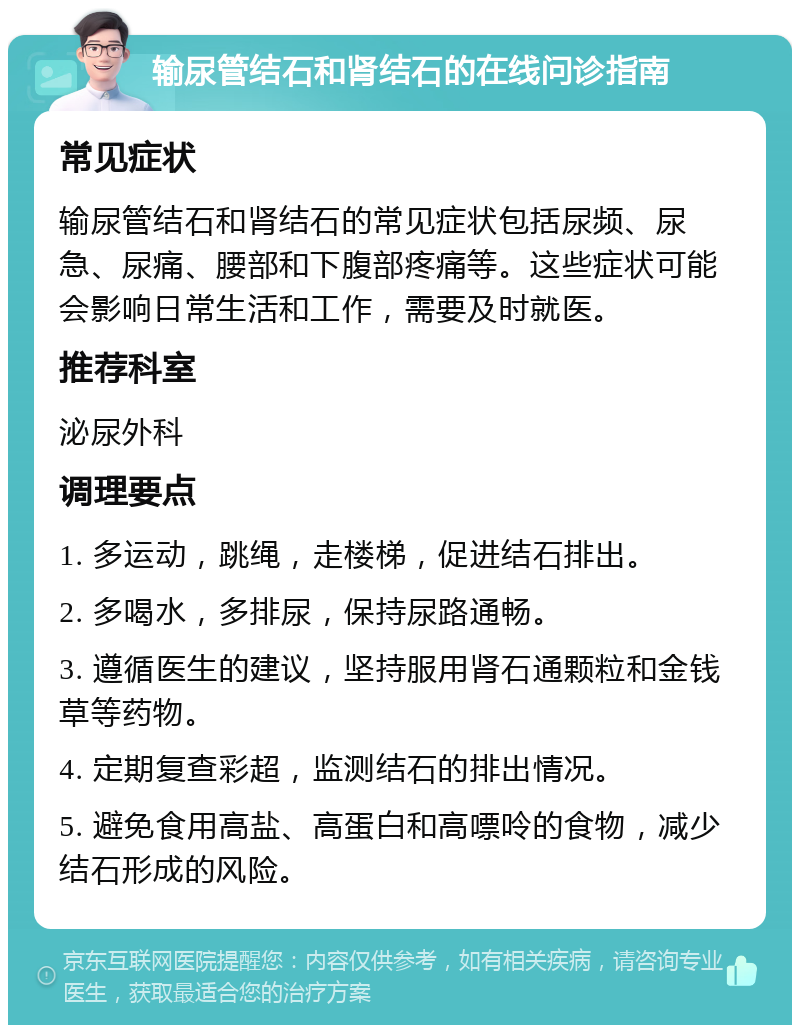 输尿管结石和肾结石的在线问诊指南 常见症状 输尿管结石和肾结石的常见症状包括尿频、尿急、尿痛、腰部和下腹部疼痛等。这些症状可能会影响日常生活和工作，需要及时就医。 推荐科室 泌尿外科 调理要点 1. 多运动，跳绳，走楼梯，促进结石排出。 2. 多喝水，多排尿，保持尿路通畅。 3. 遵循医生的建议，坚持服用肾石通颗粒和金钱草等药物。 4. 定期复查彩超，监测结石的排出情况。 5. 避免食用高盐、高蛋白和高嘌呤的食物，减少结石形成的风险。