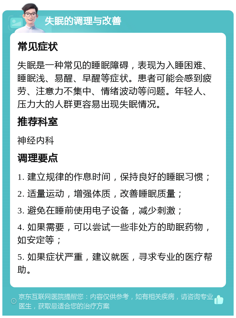 失眠的调理与改善 常见症状 失眠是一种常见的睡眠障碍，表现为入睡困难、睡眠浅、易醒、早醒等症状。患者可能会感到疲劳、注意力不集中、情绪波动等问题。年轻人、压力大的人群更容易出现失眠情况。 推荐科室 神经内科 调理要点 1. 建立规律的作息时间，保持良好的睡眠习惯； 2. 适量运动，增强体质，改善睡眠质量； 3. 避免在睡前使用电子设备，减少刺激； 4. 如果需要，可以尝试一些非处方的助眠药物，如安定等； 5. 如果症状严重，建议就医，寻求专业的医疗帮助。