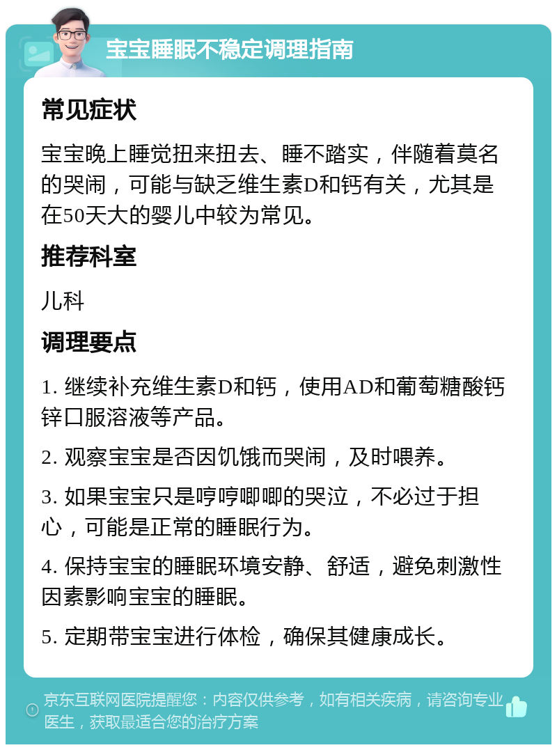 宝宝睡眠不稳定调理指南 常见症状 宝宝晚上睡觉扭来扭去、睡不踏实，伴随着莫名的哭闹，可能与缺乏维生素D和钙有关，尤其是在50天大的婴儿中较为常见。 推荐科室 儿科 调理要点 1. 继续补充维生素D和钙，使用AD和葡萄糖酸钙锌口服溶液等产品。 2. 观察宝宝是否因饥饿而哭闹，及时喂养。 3. 如果宝宝只是哼哼唧唧的哭泣，不必过于担心，可能是正常的睡眠行为。 4. 保持宝宝的睡眠环境安静、舒适，避免刺激性因素影响宝宝的睡眠。 5. 定期带宝宝进行体检，确保其健康成长。