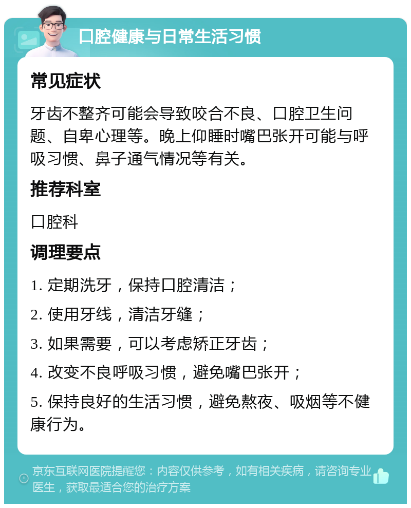 口腔健康与日常生活习惯 常见症状 牙齿不整齐可能会导致咬合不良、口腔卫生问题、自卑心理等。晚上仰睡时嘴巴张开可能与呼吸习惯、鼻子通气情况等有关。 推荐科室 口腔科 调理要点 1. 定期洗牙，保持口腔清洁； 2. 使用牙线，清洁牙缝； 3. 如果需要，可以考虑矫正牙齿； 4. 改变不良呼吸习惯，避免嘴巴张开； 5. 保持良好的生活习惯，避免熬夜、吸烟等不健康行为。