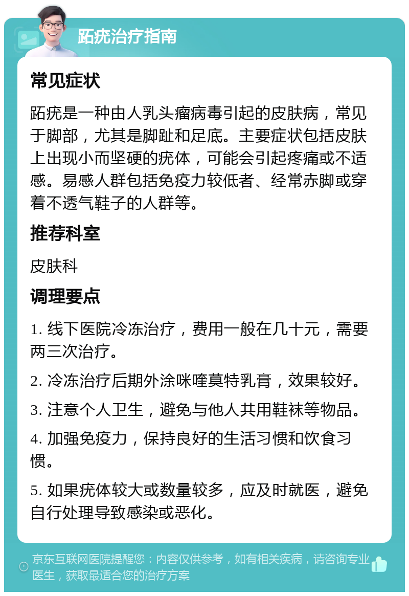 跖疣治疗指南 常见症状 跖疣是一种由人乳头瘤病毒引起的皮肤病，常见于脚部，尤其是脚趾和足底。主要症状包括皮肤上出现小而坚硬的疣体，可能会引起疼痛或不适感。易感人群包括免疫力较低者、经常赤脚或穿着不透气鞋子的人群等。 推荐科室 皮肤科 调理要点 1. 线下医院冷冻治疗，费用一般在几十元，需要两三次治疗。 2. 冷冻治疗后期外涂咪喹莫特乳膏，效果较好。 3. 注意个人卫生，避免与他人共用鞋袜等物品。 4. 加强免疫力，保持良好的生活习惯和饮食习惯。 5. 如果疣体较大或数量较多，应及时就医，避免自行处理导致感染或恶化。