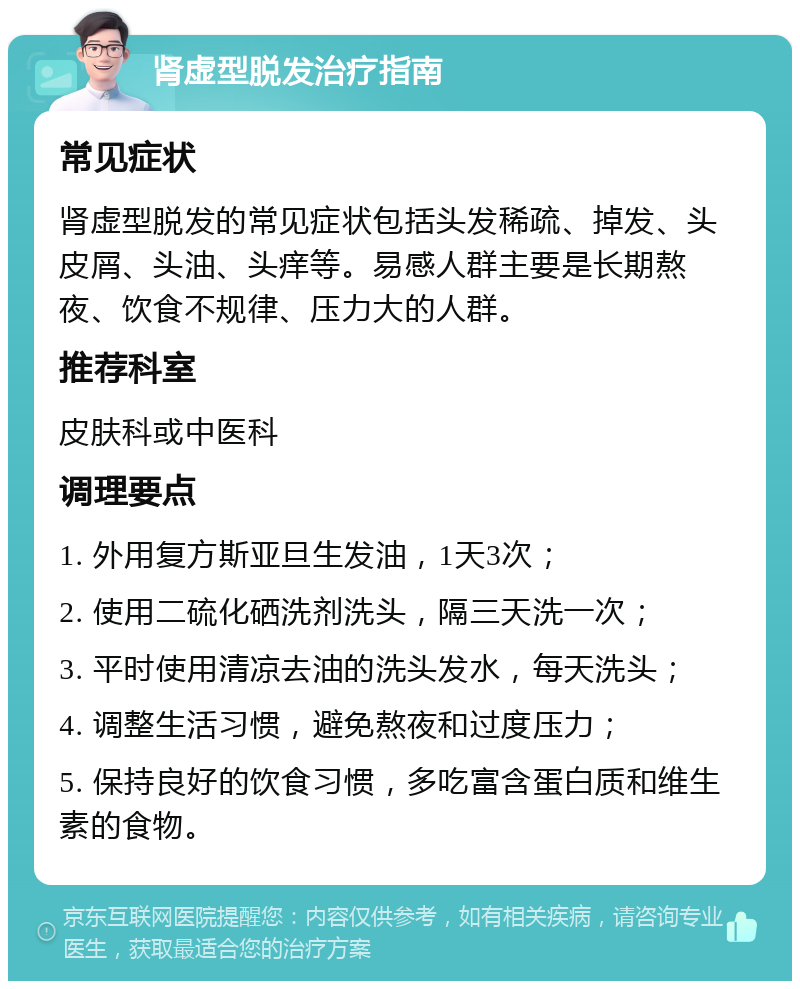 肾虚型脱发治疗指南 常见症状 肾虚型脱发的常见症状包括头发稀疏、掉发、头皮屑、头油、头痒等。易感人群主要是长期熬夜、饮食不规律、压力大的人群。 推荐科室 皮肤科或中医科 调理要点 1. 外用复方斯亚旦生发油，1天3次； 2. 使用二硫化硒洗剂洗头，隔三天洗一次； 3. 平时使用清凉去油的洗头发水，每天洗头； 4. 调整生活习惯，避免熬夜和过度压力； 5. 保持良好的饮食习惯，多吃富含蛋白质和维生素的食物。