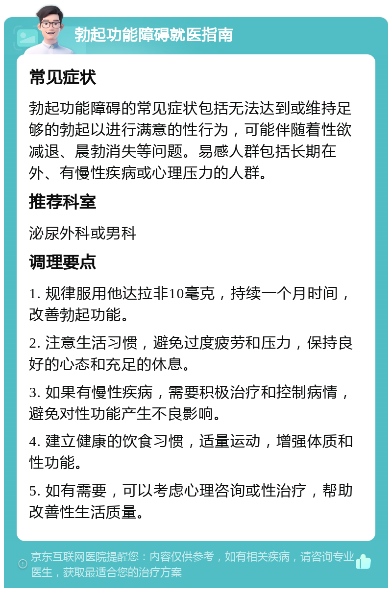 勃起功能障碍就医指南 常见症状 勃起功能障碍的常见症状包括无法达到或维持足够的勃起以进行满意的性行为，可能伴随着性欲减退、晨勃消失等问题。易感人群包括长期在外、有慢性疾病或心理压力的人群。 推荐科室 泌尿外科或男科 调理要点 1. 规律服用他达拉非10毫克，持续一个月时间，改善勃起功能。 2. 注意生活习惯，避免过度疲劳和压力，保持良好的心态和充足的休息。 3. 如果有慢性疾病，需要积极治疗和控制病情，避免对性功能产生不良影响。 4. 建立健康的饮食习惯，适量运动，增强体质和性功能。 5. 如有需要，可以考虑心理咨询或性治疗，帮助改善性生活质量。