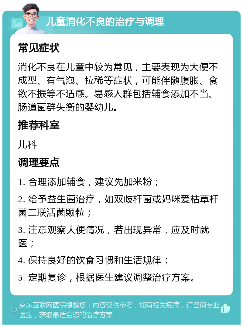 儿童消化不良的治疗与调理 常见症状 消化不良在儿童中较为常见，主要表现为大便不成型、有气泡、拉稀等症状，可能伴随腹胀、食欲不振等不适感。易感人群包括辅食添加不当、肠道菌群失衡的婴幼儿。 推荐科室 儿科 调理要点 1. 合理添加辅食，建议先加米粉； 2. 给予益生菌治疗，如双歧杆菌或妈咪爱枯草杆菌二联活菌颗粒； 3. 注意观察大便情况，若出现异常，应及时就医； 4. 保持良好的饮食习惯和生活规律； 5. 定期复诊，根据医生建议调整治疗方案。