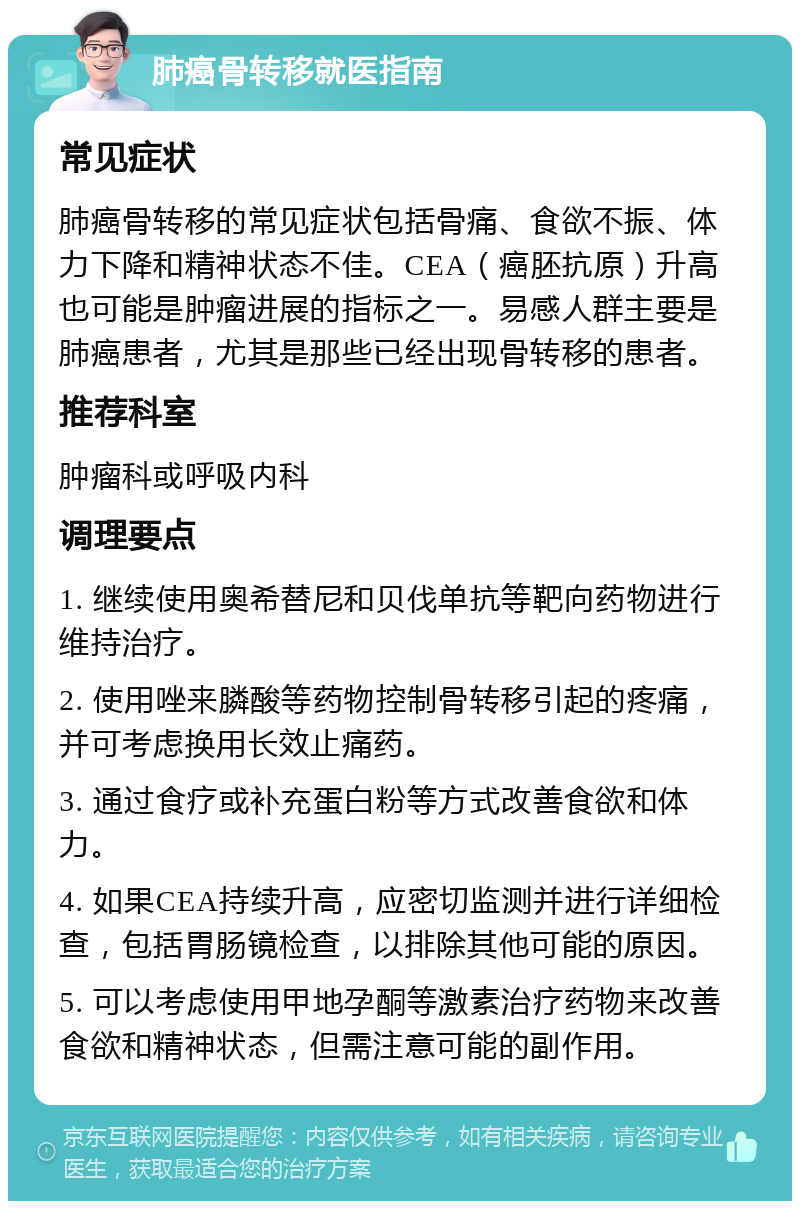 肺癌骨转移就医指南 常见症状 肺癌骨转移的常见症状包括骨痛、食欲不振、体力下降和精神状态不佳。CEA（癌胚抗原）升高也可能是肿瘤进展的指标之一。易感人群主要是肺癌患者，尤其是那些已经出现骨转移的患者。 推荐科室 肿瘤科或呼吸内科 调理要点 1. 继续使用奥希替尼和贝伐单抗等靶向药物进行维持治疗。 2. 使用唑来膦酸等药物控制骨转移引起的疼痛，并可考虑换用长效止痛药。 3. 通过食疗或补充蛋白粉等方式改善食欲和体力。 4. 如果CEA持续升高，应密切监测并进行详细检查，包括胃肠镜检查，以排除其他可能的原因。 5. 可以考虑使用甲地孕酮等激素治疗药物来改善食欲和精神状态，但需注意可能的副作用。