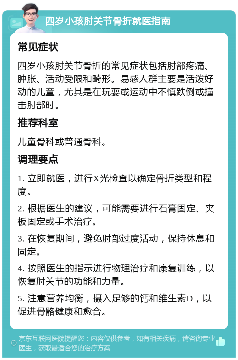 四岁小孩肘关节骨折就医指南 常见症状 四岁小孩肘关节骨折的常见症状包括肘部疼痛、肿胀、活动受限和畸形。易感人群主要是活泼好动的儿童，尤其是在玩耍或运动中不慎跌倒或撞击肘部时。 推荐科室 儿童骨科或普通骨科。 调理要点 1. 立即就医，进行X光检查以确定骨折类型和程度。 2. 根据医生的建议，可能需要进行石膏固定、夹板固定或手术治疗。 3. 在恢复期间，避免肘部过度活动，保持休息和固定。 4. 按照医生的指示进行物理治疗和康复训练，以恢复肘关节的功能和力量。 5. 注意营养均衡，摄入足够的钙和维生素D，以促进骨骼健康和愈合。