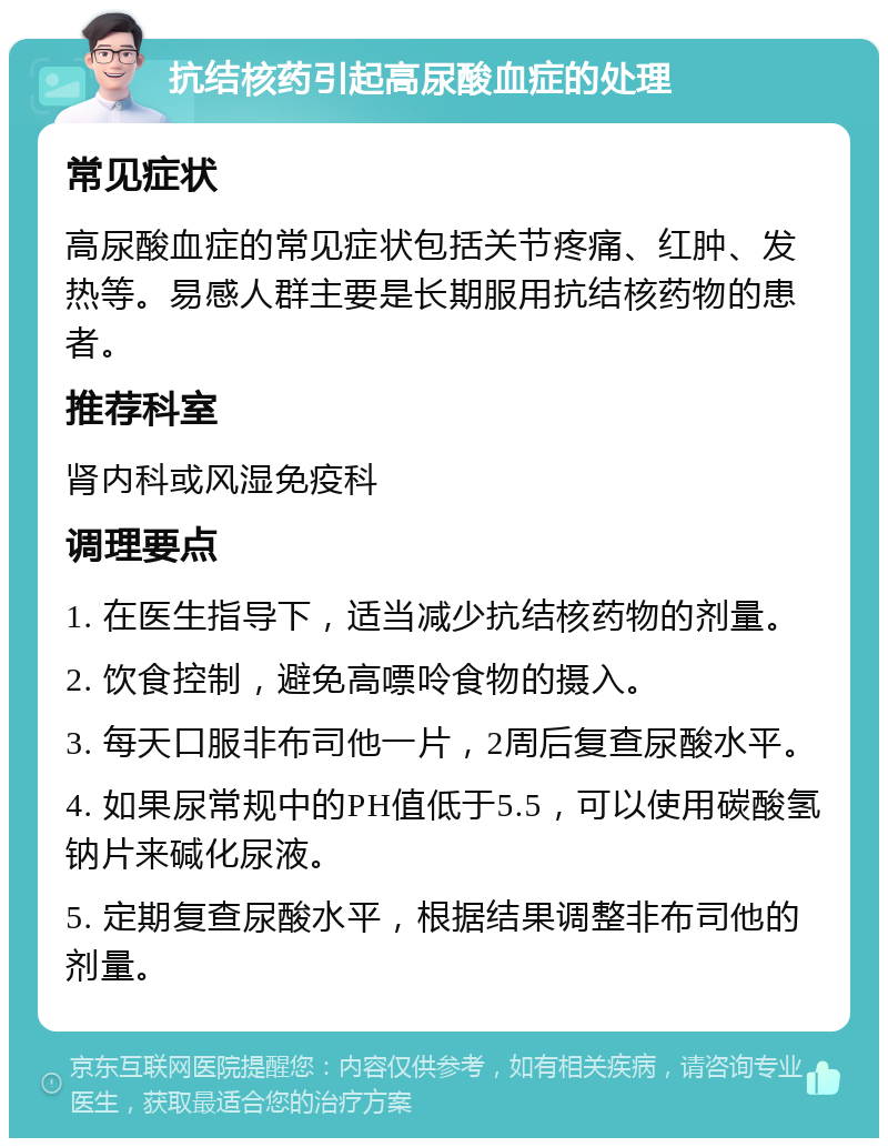 抗结核药引起高尿酸血症的处理 常见症状 高尿酸血症的常见症状包括关节疼痛、红肿、发热等。易感人群主要是长期服用抗结核药物的患者。 推荐科室 肾内科或风湿免疫科 调理要点 1. 在医生指导下，适当减少抗结核药物的剂量。 2. 饮食控制，避免高嘌呤食物的摄入。 3. 每天口服非布司他一片，2周后复查尿酸水平。 4. 如果尿常规中的PH值低于5.5，可以使用碳酸氢钠片来碱化尿液。 5. 定期复查尿酸水平，根据结果调整非布司他的剂量。