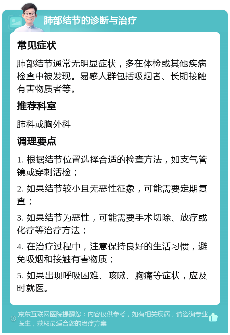 肺部结节的诊断与治疗 常见症状 肺部结节通常无明显症状，多在体检或其他疾病检查中被发现。易感人群包括吸烟者、长期接触有害物质者等。 推荐科室 肺科或胸外科 调理要点 1. 根据结节位置选择合适的检查方法，如支气管镜或穿刺活检； 2. 如果结节较小且无恶性征象，可能需要定期复查； 3. 如果结节为恶性，可能需要手术切除、放疗或化疗等治疗方法； 4. 在治疗过程中，注意保持良好的生活习惯，避免吸烟和接触有害物质； 5. 如果出现呼吸困难、咳嗽、胸痛等症状，应及时就医。