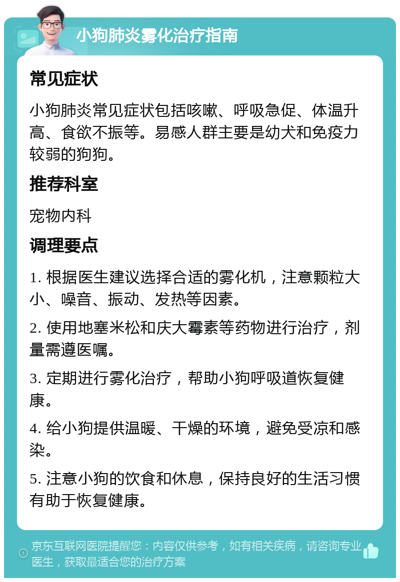 小狗肺炎雾化治疗指南 常见症状 小狗肺炎常见症状包括咳嗽、呼吸急促、体温升高、食欲不振等。易感人群主要是幼犬和免疫力较弱的狗狗。 推荐科室 宠物内科 调理要点 1. 根据医生建议选择合适的雾化机，注意颗粒大小、噪音、振动、发热等因素。 2. 使用地塞米松和庆大霉素等药物进行治疗，剂量需遵医嘱。 3. 定期进行雾化治疗，帮助小狗呼吸道恢复健康。 4. 给小狗提供温暖、干燥的环境，避免受凉和感染。 5. 注意小狗的饮食和休息，保持良好的生活习惯有助于恢复健康。