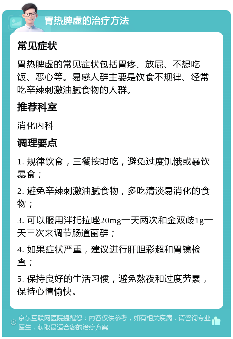 胃热脾虚的治疗方法 常见症状 胃热脾虚的常见症状包括胃疼、放屁、不想吃饭、恶心等。易感人群主要是饮食不规律、经常吃辛辣刺激油腻食物的人群。 推荐科室 消化内科 调理要点 1. 规律饮食，三餐按时吃，避免过度饥饿或暴饮暴食； 2. 避免辛辣刺激油腻食物，多吃清淡易消化的食物； 3. 可以服用泮托拉唑20mg一天两次和金双歧1g一天三次来调节肠道菌群； 4. 如果症状严重，建议进行肝胆彩超和胃镜检查； 5. 保持良好的生活习惯，避免熬夜和过度劳累，保持心情愉快。