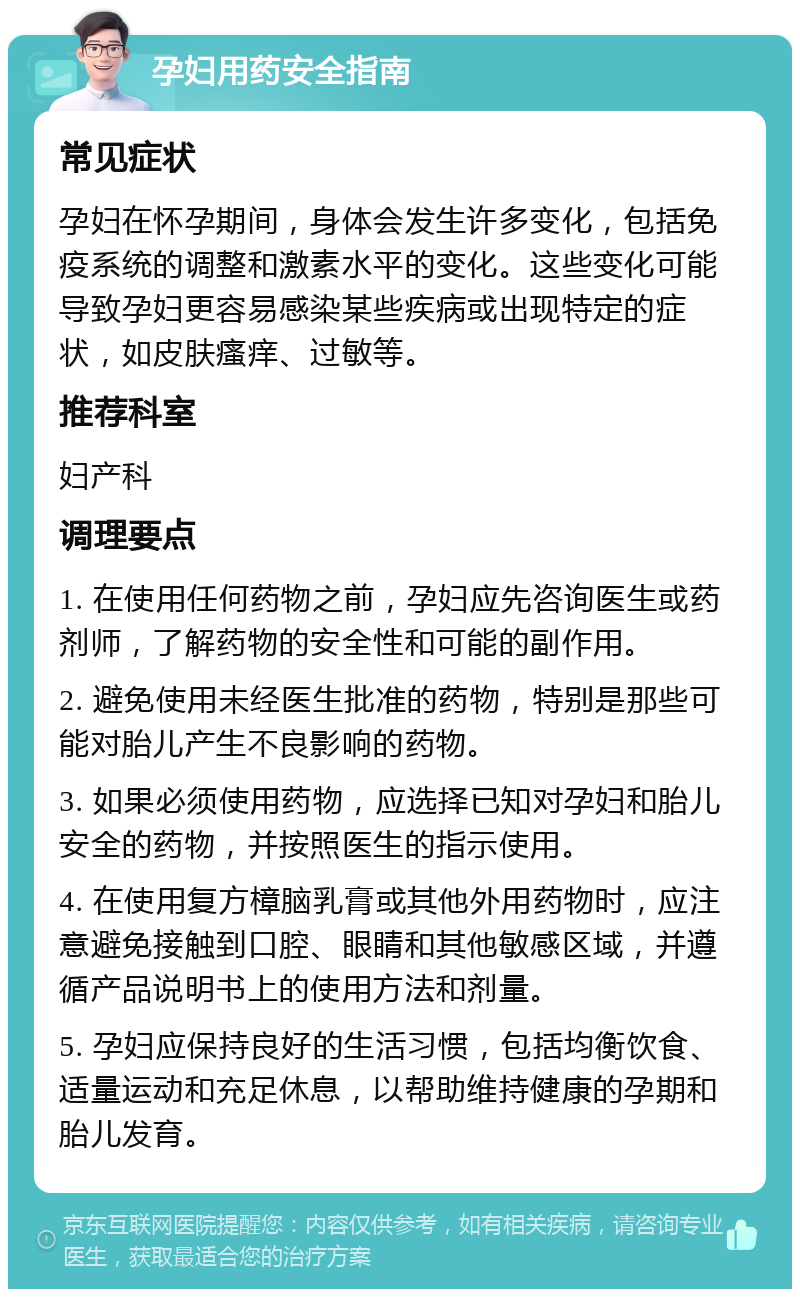 孕妇用药安全指南 常见症状 孕妇在怀孕期间，身体会发生许多变化，包括免疫系统的调整和激素水平的变化。这些变化可能导致孕妇更容易感染某些疾病或出现特定的症状，如皮肤瘙痒、过敏等。 推荐科室 妇产科 调理要点 1. 在使用任何药物之前，孕妇应先咨询医生或药剂师，了解药物的安全性和可能的副作用。 2. 避免使用未经医生批准的药物，特别是那些可能对胎儿产生不良影响的药物。 3. 如果必须使用药物，应选择已知对孕妇和胎儿安全的药物，并按照医生的指示使用。 4. 在使用复方樟脑乳膏或其他外用药物时，应注意避免接触到口腔、眼睛和其他敏感区域，并遵循产品说明书上的使用方法和剂量。 5. 孕妇应保持良好的生活习惯，包括均衡饮食、适量运动和充足休息，以帮助维持健康的孕期和胎儿发育。