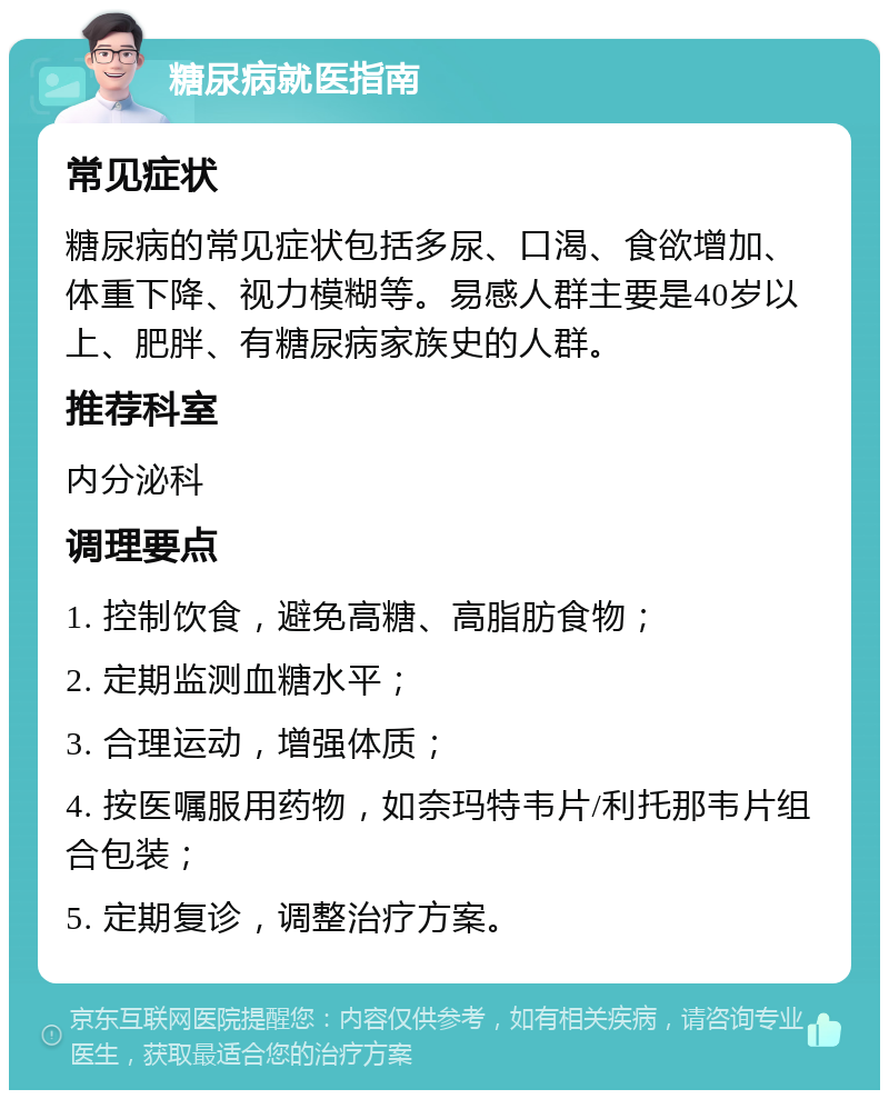 糖尿病就医指南 常见症状 糖尿病的常见症状包括多尿、口渴、食欲增加、体重下降、视力模糊等。易感人群主要是40岁以上、肥胖、有糖尿病家族史的人群。 推荐科室 内分泌科 调理要点 1. 控制饮食，避免高糖、高脂肪食物； 2. 定期监测血糖水平； 3. 合理运动，增强体质； 4. 按医嘱服用药物，如奈玛特韦片/利托那韦片组合包装； 5. 定期复诊，调整治疗方案。