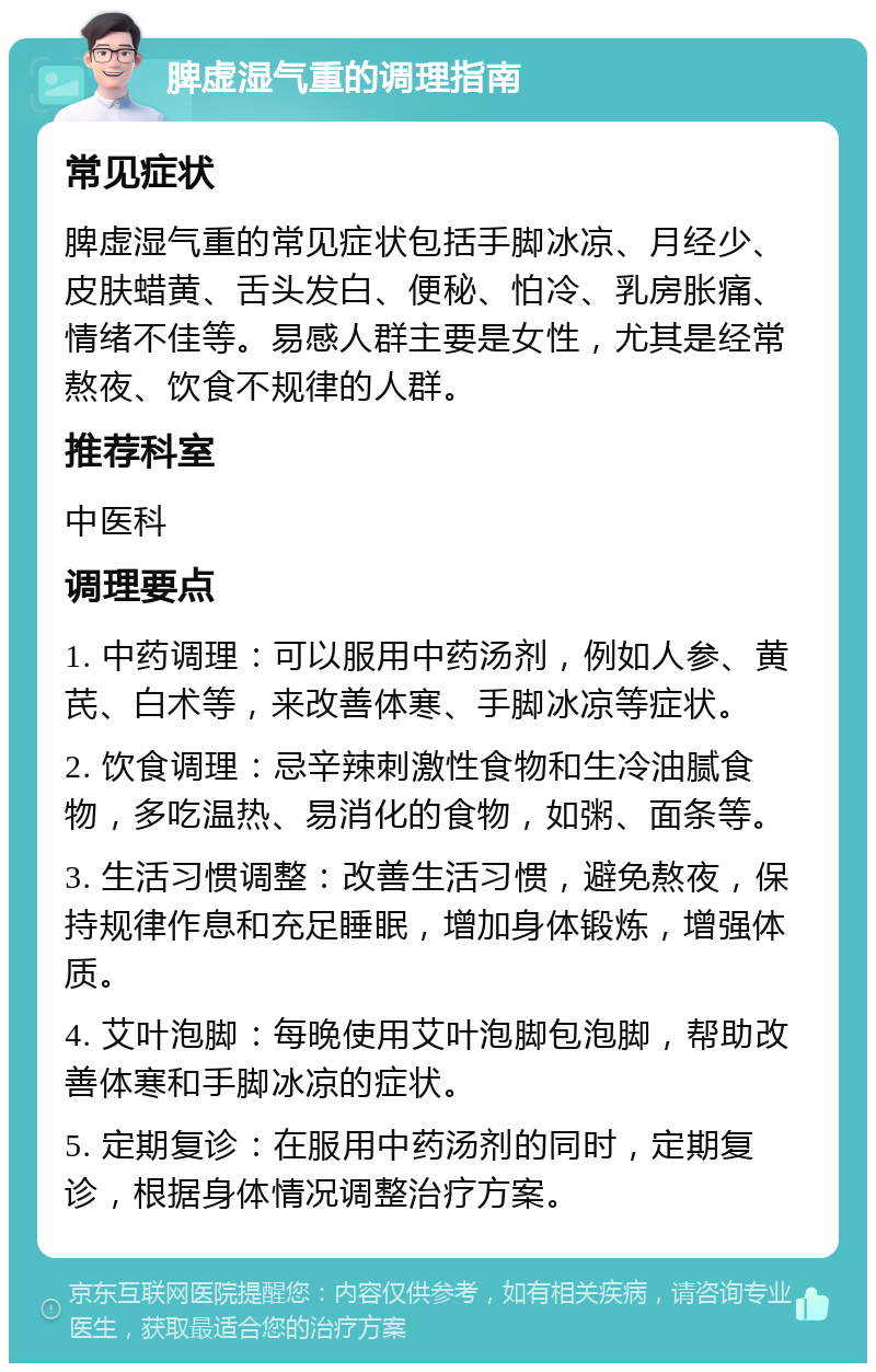 脾虚湿气重的调理指南 常见症状 脾虚湿气重的常见症状包括手脚冰凉、月经少、皮肤蜡黄、舌头发白、便秘、怕冷、乳房胀痛、情绪不佳等。易感人群主要是女性，尤其是经常熬夜、饮食不规律的人群。 推荐科室 中医科 调理要点 1. 中药调理：可以服用中药汤剂，例如人参、黄芪、白术等，来改善体寒、手脚冰凉等症状。 2. 饮食调理：忌辛辣刺激性食物和生冷油腻食物，多吃温热、易消化的食物，如粥、面条等。 3. 生活习惯调整：改善生活习惯，避免熬夜，保持规律作息和充足睡眠，增加身体锻炼，增强体质。 4. 艾叶泡脚：每晚使用艾叶泡脚包泡脚，帮助改善体寒和手脚冰凉的症状。 5. 定期复诊：在服用中药汤剂的同时，定期复诊，根据身体情况调整治疗方案。