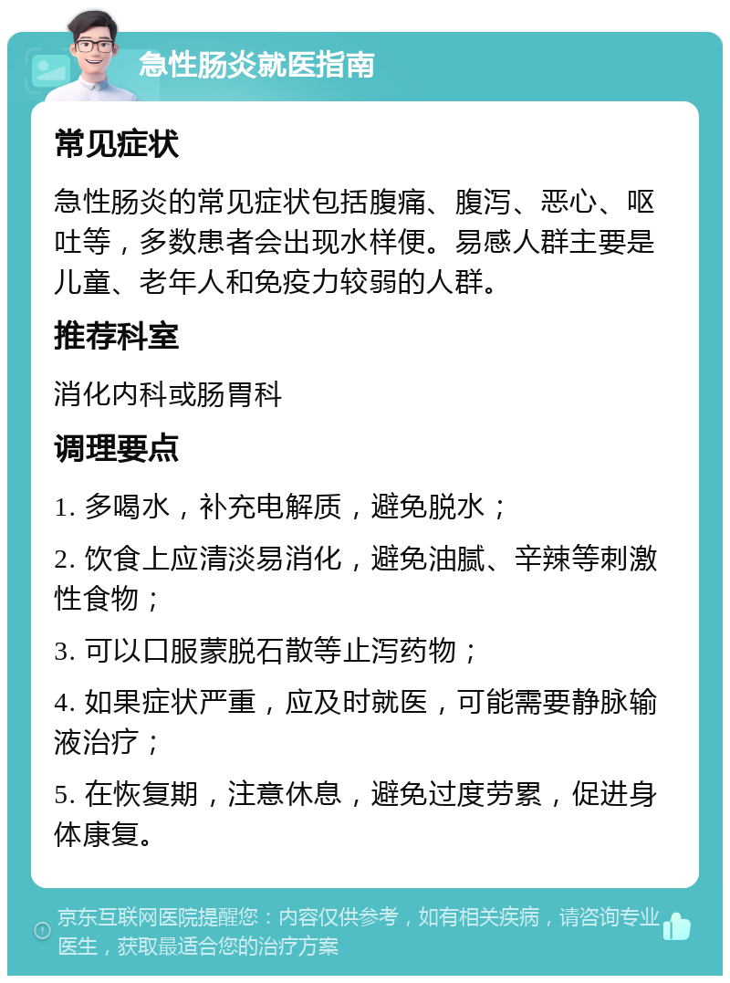 急性肠炎就医指南 常见症状 急性肠炎的常见症状包括腹痛、腹泻、恶心、呕吐等，多数患者会出现水样便。易感人群主要是儿童、老年人和免疫力较弱的人群。 推荐科室 消化内科或肠胃科 调理要点 1. 多喝水，补充电解质，避免脱水； 2. 饮食上应清淡易消化，避免油腻、辛辣等刺激性食物； 3. 可以口服蒙脱石散等止泻药物； 4. 如果症状严重，应及时就医，可能需要静脉输液治疗； 5. 在恢复期，注意休息，避免过度劳累，促进身体康复。