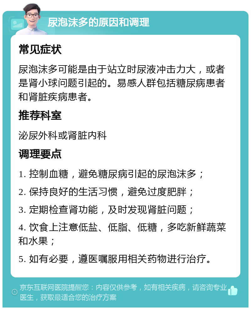 尿泡沫多的原因和调理 常见症状 尿泡沫多可能是由于站立时尿液冲击力大，或者是肾小球问题引起的。易感人群包括糖尿病患者和肾脏疾病患者。 推荐科室 泌尿外科或肾脏内科 调理要点 1. 控制血糖，避免糖尿病引起的尿泡沫多； 2. 保持良好的生活习惯，避免过度肥胖； 3. 定期检查肾功能，及时发现肾脏问题； 4. 饮食上注意低盐、低脂、低糖，多吃新鲜蔬菜和水果； 5. 如有必要，遵医嘱服用相关药物进行治疗。