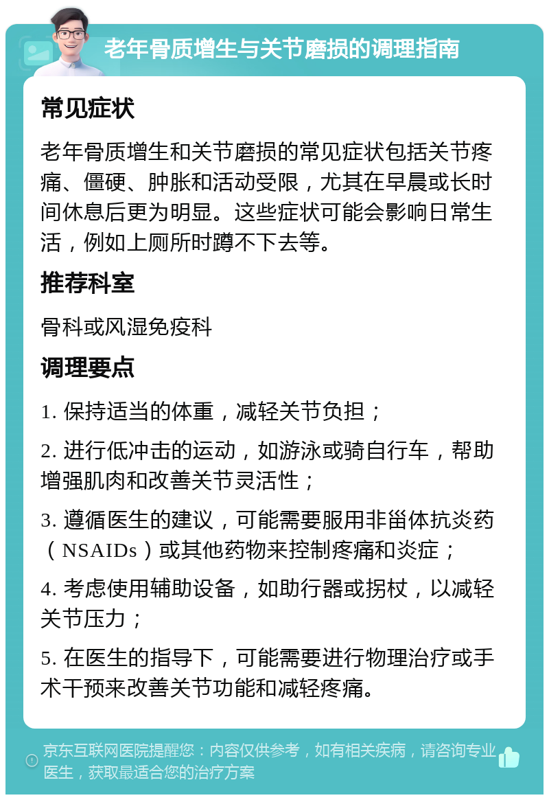 老年骨质增生与关节磨损的调理指南 常见症状 老年骨质增生和关节磨损的常见症状包括关节疼痛、僵硬、肿胀和活动受限，尤其在早晨或长时间休息后更为明显。这些症状可能会影响日常生活，例如上厕所时蹲不下去等。 推荐科室 骨科或风湿免疫科 调理要点 1. 保持适当的体重，减轻关节负担； 2. 进行低冲击的运动，如游泳或骑自行车，帮助增强肌肉和改善关节灵活性； 3. 遵循医生的建议，可能需要服用非甾体抗炎药（NSAIDs）或其他药物来控制疼痛和炎症； 4. 考虑使用辅助设备，如助行器或拐杖，以减轻关节压力； 5. 在医生的指导下，可能需要进行物理治疗或手术干预来改善关节功能和减轻疼痛。