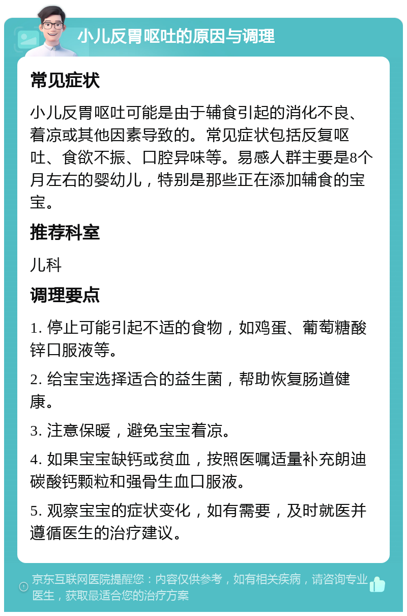 小儿反胃呕吐的原因与调理 常见症状 小儿反胃呕吐可能是由于辅食引起的消化不良、着凉或其他因素导致的。常见症状包括反复呕吐、食欲不振、口腔异味等。易感人群主要是8个月左右的婴幼儿，特别是那些正在添加辅食的宝宝。 推荐科室 儿科 调理要点 1. 停止可能引起不适的食物，如鸡蛋、葡萄糖酸锌口服液等。 2. 给宝宝选择适合的益生菌，帮助恢复肠道健康。 3. 注意保暖，避免宝宝着凉。 4. 如果宝宝缺钙或贫血，按照医嘱适量补充朗迪碳酸钙颗粒和强骨生血口服液。 5. 观察宝宝的症状变化，如有需要，及时就医并遵循医生的治疗建议。