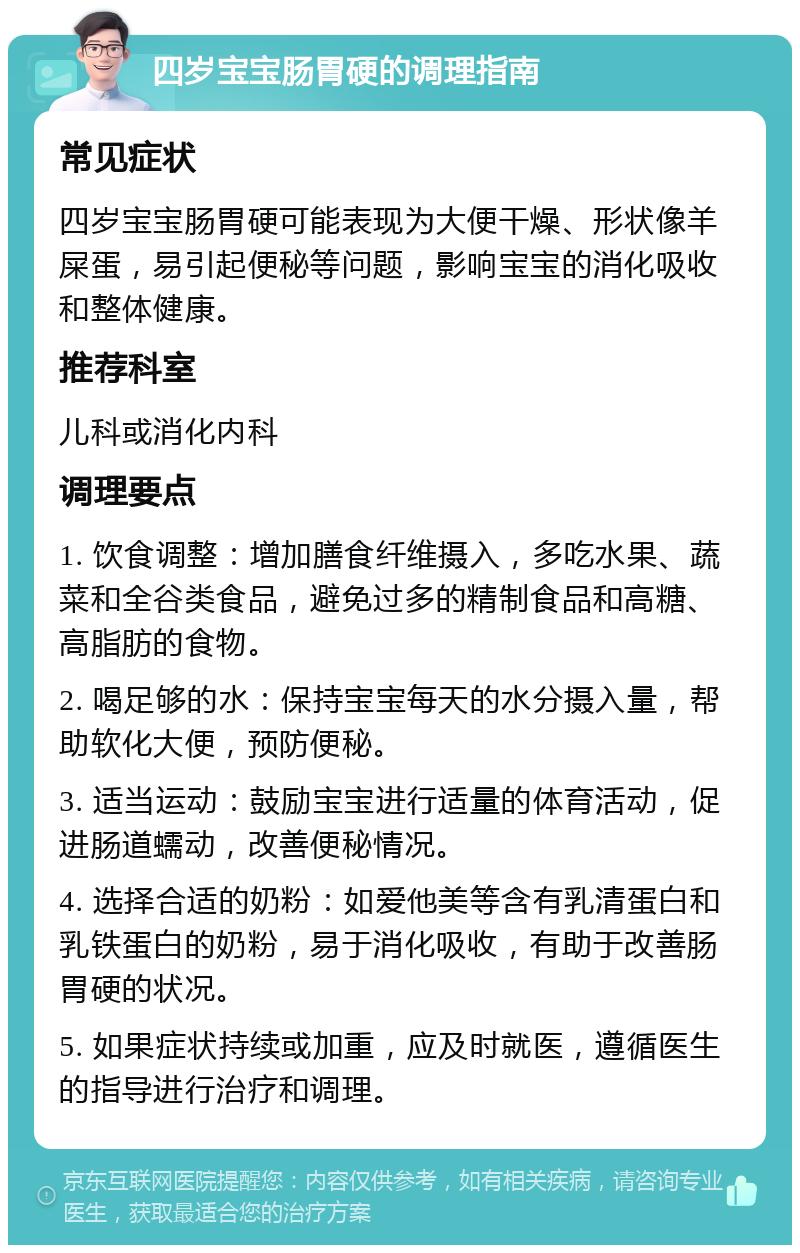 四岁宝宝肠胃硬的调理指南 常见症状 四岁宝宝肠胃硬可能表现为大便干燥、形状像羊屎蛋，易引起便秘等问题，影响宝宝的消化吸收和整体健康。 推荐科室 儿科或消化内科 调理要点 1. 饮食调整：增加膳食纤维摄入，多吃水果、蔬菜和全谷类食品，避免过多的精制食品和高糖、高脂肪的食物。 2. 喝足够的水：保持宝宝每天的水分摄入量，帮助软化大便，预防便秘。 3. 适当运动：鼓励宝宝进行适量的体育活动，促进肠道蠕动，改善便秘情况。 4. 选择合适的奶粉：如爱他美等含有乳清蛋白和乳铁蛋白的奶粉，易于消化吸收，有助于改善肠胃硬的状况。 5. 如果症状持续或加重，应及时就医，遵循医生的指导进行治疗和调理。