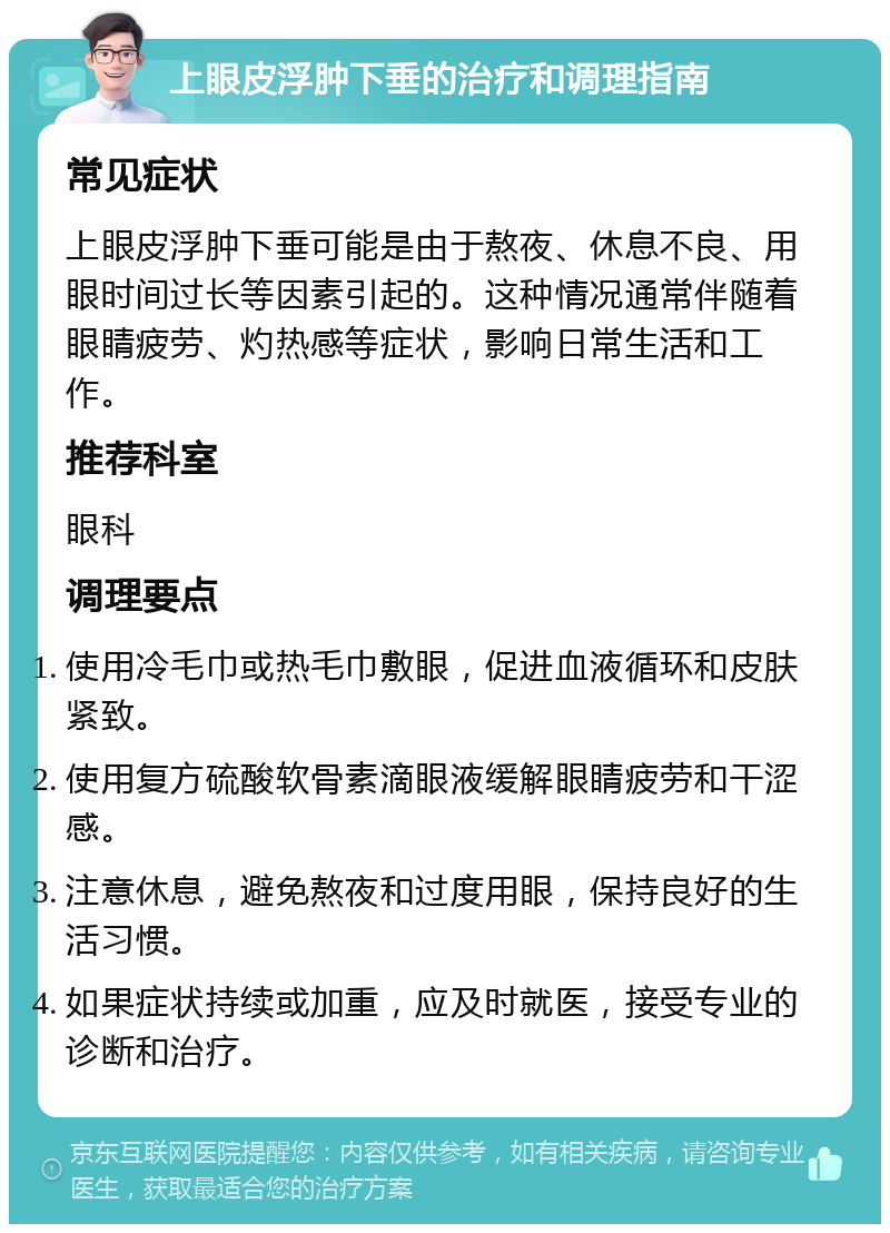 上眼皮浮肿下垂的治疗和调理指南 常见症状 上眼皮浮肿下垂可能是由于熬夜、休息不良、用眼时间过长等因素引起的。这种情况通常伴随着眼睛疲劳、灼热感等症状，影响日常生活和工作。 推荐科室 眼科 调理要点 使用冷毛巾或热毛巾敷眼，促进血液循环和皮肤紧致。 使用复方硫酸软骨素滴眼液缓解眼睛疲劳和干涩感。 注意休息，避免熬夜和过度用眼，保持良好的生活习惯。 如果症状持续或加重，应及时就医，接受专业的诊断和治疗。