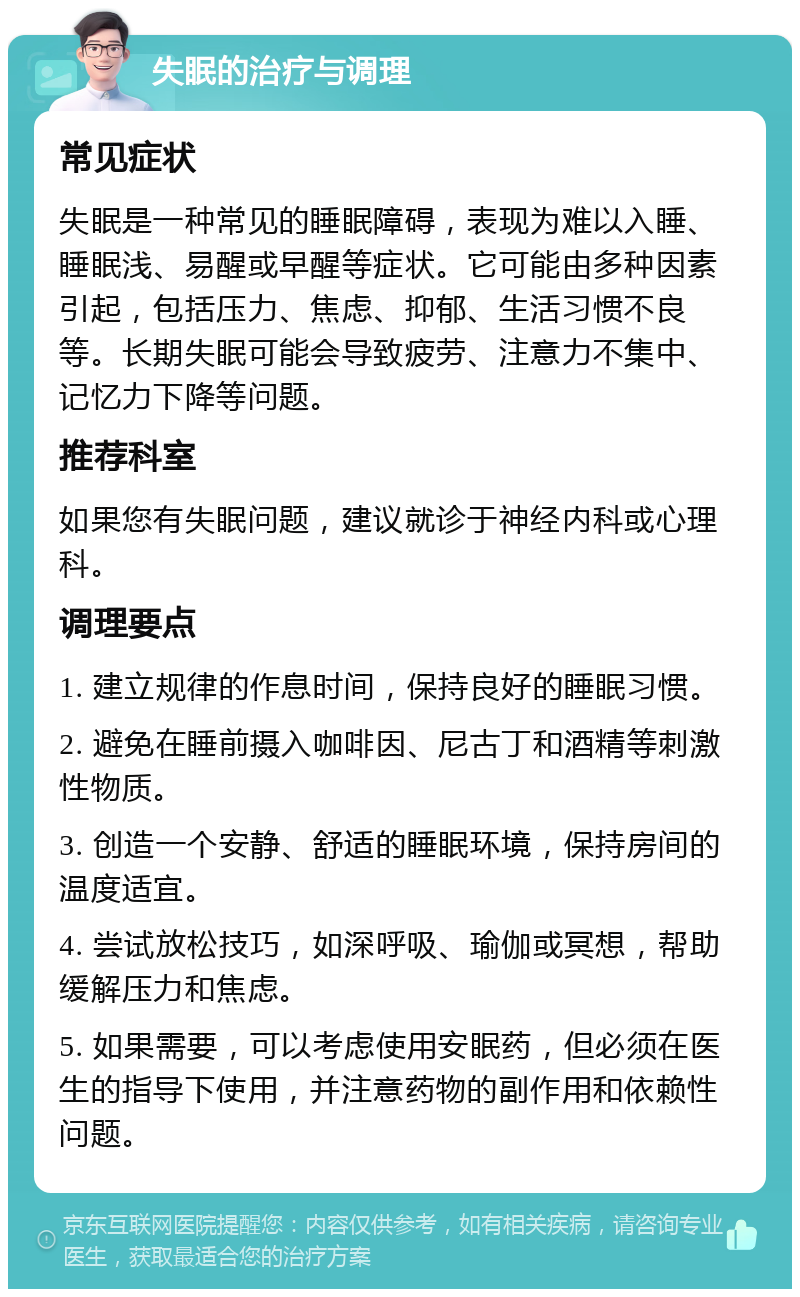 失眠的治疗与调理 常见症状 失眠是一种常见的睡眠障碍，表现为难以入睡、睡眠浅、易醒或早醒等症状。它可能由多种因素引起，包括压力、焦虑、抑郁、生活习惯不良等。长期失眠可能会导致疲劳、注意力不集中、记忆力下降等问题。 推荐科室 如果您有失眠问题，建议就诊于神经内科或心理科。 调理要点 1. 建立规律的作息时间，保持良好的睡眠习惯。 2. 避免在睡前摄入咖啡因、尼古丁和酒精等刺激性物质。 3. 创造一个安静、舒适的睡眠环境，保持房间的温度适宜。 4. 尝试放松技巧，如深呼吸、瑜伽或冥想，帮助缓解压力和焦虑。 5. 如果需要，可以考虑使用安眠药，但必须在医生的指导下使用，并注意药物的副作用和依赖性问题。