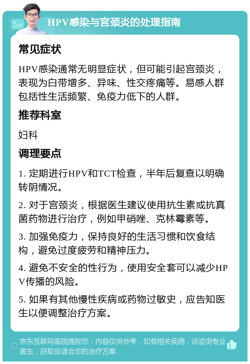 HPV感染与宫颈炎的处理指南 常见症状 HPV感染通常无明显症状，但可能引起宫颈炎，表现为白带增多、异味、性交疼痛等。易感人群包括性生活频繁、免疫力低下的人群。 推荐科室 妇科 调理要点 1. 定期进行HPV和TCT检查，半年后复查以明确转阴情况。 2. 对于宫颈炎，根据医生建议使用抗生素或抗真菌药物进行治疗，例如甲硝唑、克林霉素等。 3. 加强免疫力，保持良好的生活习惯和饮食结构，避免过度疲劳和精神压力。 4. 避免不安全的性行为，使用安全套可以减少HPV传播的风险。 5. 如果有其他慢性疾病或药物过敏史，应告知医生以便调整治疗方案。