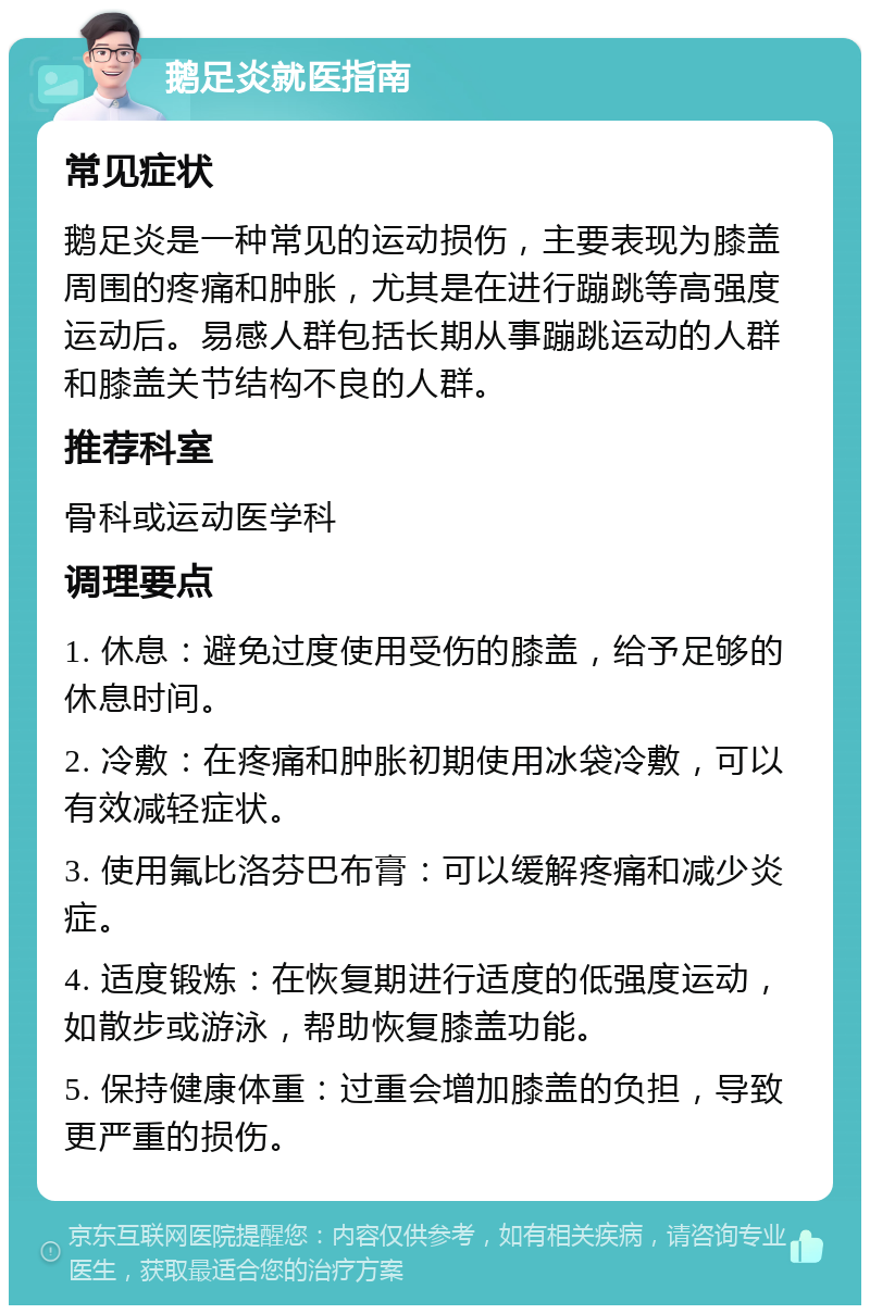 鹅足炎就医指南 常见症状 鹅足炎是一种常见的运动损伤，主要表现为膝盖周围的疼痛和肿胀，尤其是在进行蹦跳等高强度运动后。易感人群包括长期从事蹦跳运动的人群和膝盖关节结构不良的人群。 推荐科室 骨科或运动医学科 调理要点 1. 休息：避免过度使用受伤的膝盖，给予足够的休息时间。 2. 冷敷：在疼痛和肿胀初期使用冰袋冷敷，可以有效减轻症状。 3. 使用氟比洛芬巴布膏：可以缓解疼痛和减少炎症。 4. 适度锻炼：在恢复期进行适度的低强度运动，如散步或游泳，帮助恢复膝盖功能。 5. 保持健康体重：过重会增加膝盖的负担，导致更严重的损伤。