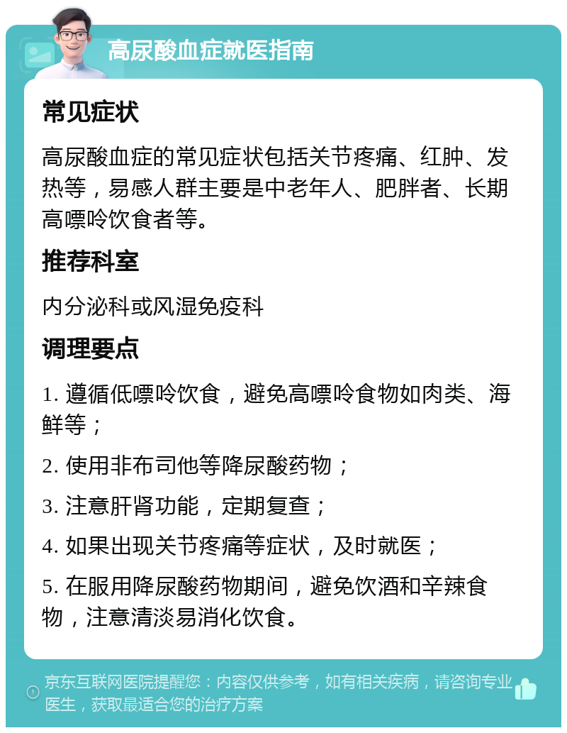 高尿酸血症就医指南 常见症状 高尿酸血症的常见症状包括关节疼痛、红肿、发热等，易感人群主要是中老年人、肥胖者、长期高嘌呤饮食者等。 推荐科室 内分泌科或风湿免疫科 调理要点 1. 遵循低嘌呤饮食，避免高嘌呤食物如肉类、海鲜等； 2. 使用非布司他等降尿酸药物； 3. 注意肝肾功能，定期复查； 4. 如果出现关节疼痛等症状，及时就医； 5. 在服用降尿酸药物期间，避免饮酒和辛辣食物，注意清淡易消化饮食。