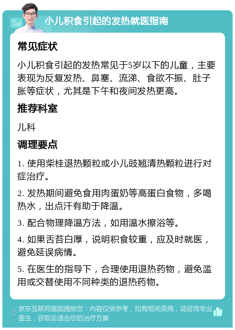 小儿积食引起的发热就医指南 常见症状 小儿积食引起的发热常见于5岁以下的儿童，主要表现为反复发热、鼻塞、流涕、食欲不振、肚子胀等症状，尤其是下午和夜间发热更高。 推荐科室 儿科 调理要点 1. 使用柴桂退热颗粒或小儿豉翘清热颗粒进行对症治疗。 2. 发热期间避免食用肉蛋奶等高蛋白食物，多喝热水，出点汗有助于降温。 3. 配合物理降温方法，如用温水擦浴等。 4. 如果舌苔白厚，说明积食较重，应及时就医，避免延误病情。 5. 在医生的指导下，合理使用退热药物，避免滥用或交替使用不同种类的退热药物。