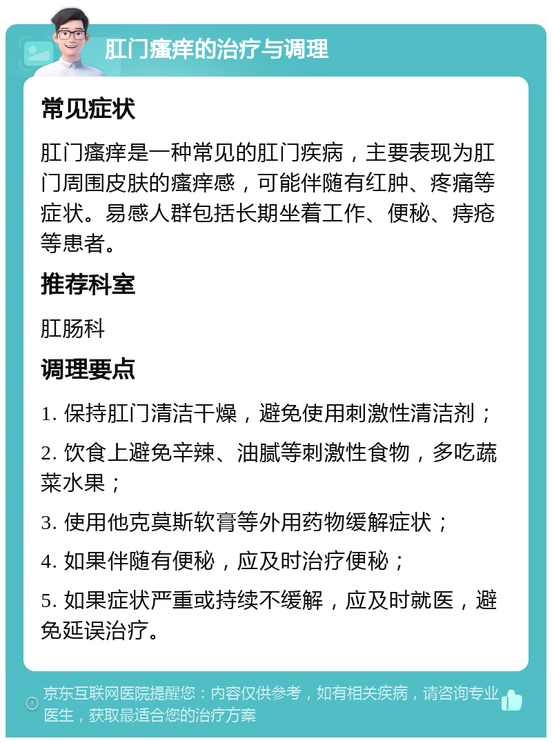 肛门瘙痒的治疗与调理 常见症状 肛门瘙痒是一种常见的肛门疾病，主要表现为肛门周围皮肤的瘙痒感，可能伴随有红肿、疼痛等症状。易感人群包括长期坐着工作、便秘、痔疮等患者。 推荐科室 肛肠科 调理要点 1. 保持肛门清洁干燥，避免使用刺激性清洁剂； 2. 饮食上避免辛辣、油腻等刺激性食物，多吃蔬菜水果； 3. 使用他克莫斯软膏等外用药物缓解症状； 4. 如果伴随有便秘，应及时治疗便秘； 5. 如果症状严重或持续不缓解，应及时就医，避免延误治疗。