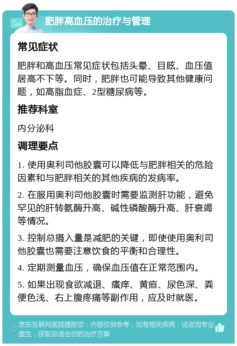 肥胖高血压的治疗与管理 常见症状 肥胖和高血压常见症状包括头晕、目眩、血压值居高不下等。同时，肥胖也可能导致其他健康问题，如高脂血症、2型糖尿病等。 推荐科室 内分泌科 调理要点 1. 使用奥利司他胶囊可以降低与肥胖相关的危险因素和与肥胖相关的其他疾病的发病率。 2. 在服用奥利司他胶囊时需要监测肝功能，避免罕见的肝转氨酶升高、碱性磷酸酶升高、肝衰竭等情况。 3. 控制总摄入量是减肥的关键，即使使用奥利司他胶囊也需要注意饮食的平衡和合理性。 4. 定期测量血压，确保血压值在正常范围内。 5. 如果出现食欲减退、瘙痒、黄疸、尿色深、粪便色浅、右上腹疼痛等副作用，应及时就医。