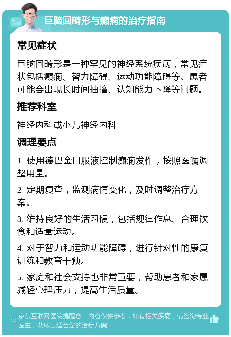 巨脑回畸形与癫痫的治疗指南 常见症状 巨脑回畸形是一种罕见的神经系统疾病，常见症状包括癫痫、智力障碍、运动功能障碍等。患者可能会出现长时间抽搐、认知能力下降等问题。 推荐科室 神经内科或小儿神经内科 调理要点 1. 使用德巴金口服液控制癫痫发作，按照医嘱调整用量。 2. 定期复查，监测病情变化，及时调整治疗方案。 3. 维持良好的生活习惯，包括规律作息、合理饮食和适量运动。 4. 对于智力和运动功能障碍，进行针对性的康复训练和教育干预。 5. 家庭和社会支持也非常重要，帮助患者和家属减轻心理压力，提高生活质量。