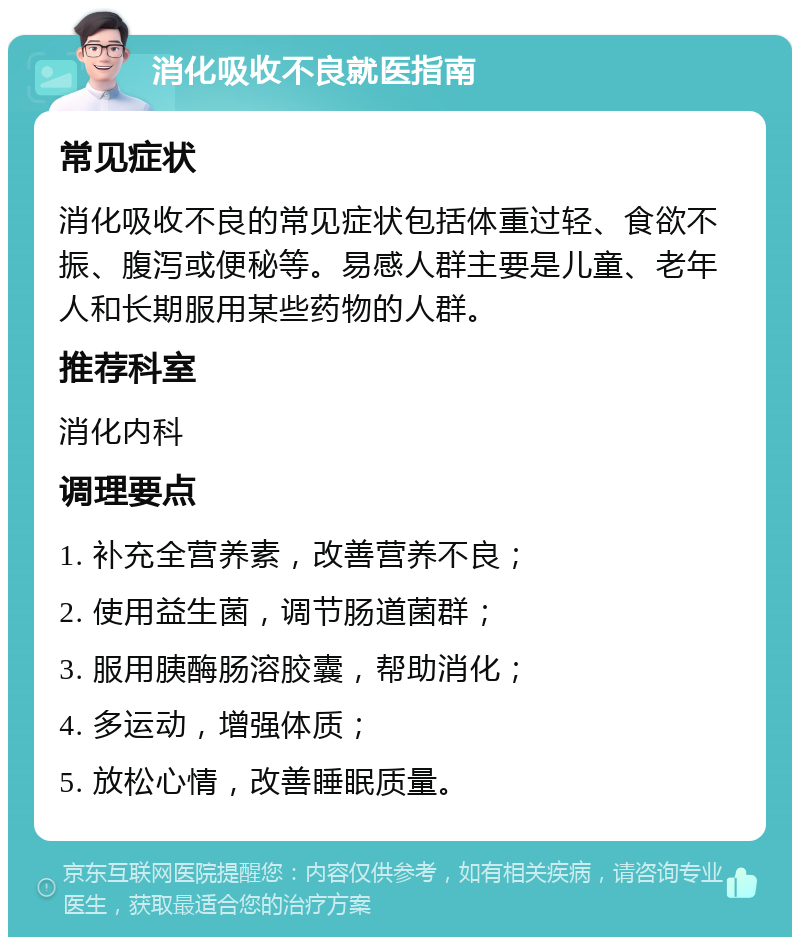 消化吸收不良就医指南 常见症状 消化吸收不良的常见症状包括体重过轻、食欲不振、腹泻或便秘等。易感人群主要是儿童、老年人和长期服用某些药物的人群。 推荐科室 消化内科 调理要点 1. 补充全营养素，改善营养不良； 2. 使用益生菌，调节肠道菌群； 3. 服用胰酶肠溶胶囊，帮助消化； 4. 多运动，增强体质； 5. 放松心情，改善睡眠质量。