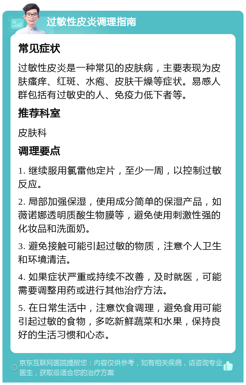 过敏性皮炎调理指南 常见症状 过敏性皮炎是一种常见的皮肤病，主要表现为皮肤瘙痒、红斑、水疱、皮肤干燥等症状。易感人群包括有过敏史的人、免疫力低下者等。 推荐科室 皮肤科 调理要点 1. 继续服用氯雷他定片，至少一周，以控制过敏反应。 2. 局部加强保湿，使用成分简单的保湿产品，如薇诺娜透明质酸生物膜等，避免使用刺激性强的化妆品和洗面奶。 3. 避免接触可能引起过敏的物质，注意个人卫生和环境清洁。 4. 如果症状严重或持续不改善，及时就医，可能需要调整用药或进行其他治疗方法。 5. 在日常生活中，注意饮食调理，避免食用可能引起过敏的食物，多吃新鲜蔬菜和水果，保持良好的生活习惯和心态。