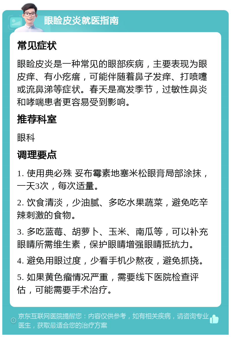 眼睑皮炎就医指南 常见症状 眼睑皮炎是一种常见的眼部疾病，主要表现为眼皮痒、有小疙瘩，可能伴随着鼻子发痒、打喷嚏或流鼻涕等症状。春天是高发季节，过敏性鼻炎和哮喘患者更容易受到影响。 推荐科室 眼科 调理要点 1. 使用典必殊 妥布霉素地塞米松眼膏局部涂抹，一天3次，每次适量。 2. 饮食清淡，少油腻、多吃水果蔬菜，避免吃辛辣刺激的食物。 3. 多吃蓝莓、胡萝卜、玉米、南瓜等，可以补充眼睛所需维生素，保护眼睛增强眼睛抵抗力。 4. 避免用眼过度，少看手机少熬夜，避免抓挠。 5. 如果黄色瘤情况严重，需要线下医院检查评估，可能需要手术治疗。