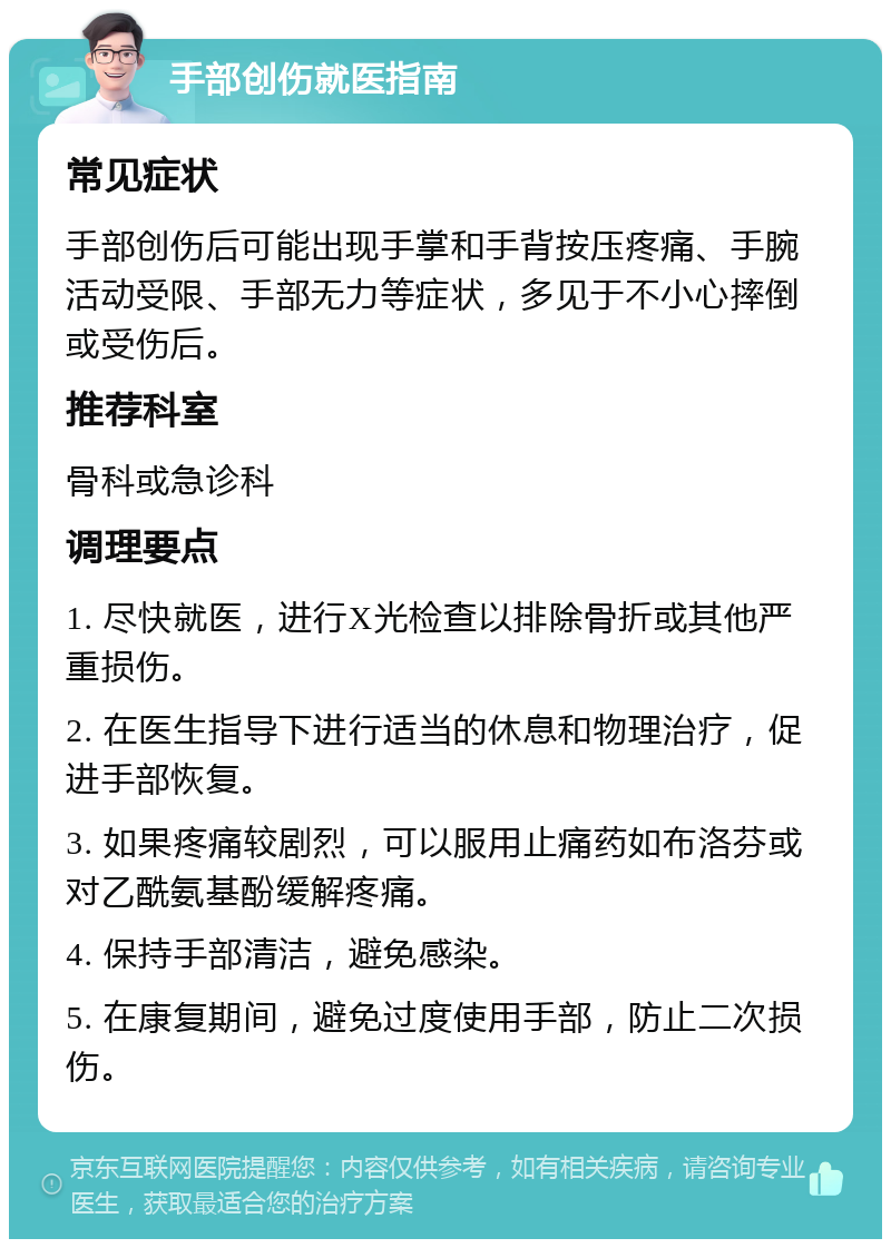 手部创伤就医指南 常见症状 手部创伤后可能出现手掌和手背按压疼痛、手腕活动受限、手部无力等症状，多见于不小心摔倒或受伤后。 推荐科室 骨科或急诊科 调理要点 1. 尽快就医，进行X光检查以排除骨折或其他严重损伤。 2. 在医生指导下进行适当的休息和物理治疗，促进手部恢复。 3. 如果疼痛较剧烈，可以服用止痛药如布洛芬或对乙酰氨基酚缓解疼痛。 4. 保持手部清洁，避免感染。 5. 在康复期间，避免过度使用手部，防止二次损伤。