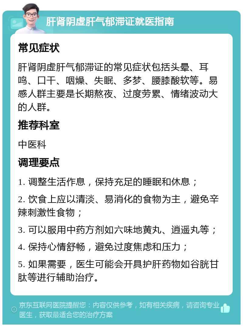 肝肾阴虚肝气郁滞证就医指南 常见症状 肝肾阴虚肝气郁滞证的常见症状包括头晕、耳鸣、口干、咽燥、失眠、多梦、腰膝酸软等。易感人群主要是长期熬夜、过度劳累、情绪波动大的人群。 推荐科室 中医科 调理要点 1. 调整生活作息，保持充足的睡眠和休息； 2. 饮食上应以清淡、易消化的食物为主，避免辛辣刺激性食物； 3. 可以服用中药方剂如六味地黄丸、逍遥丸等； 4. 保持心情舒畅，避免过度焦虑和压力； 5. 如果需要，医生可能会开具护肝药物如谷胱甘肽等进行辅助治疗。