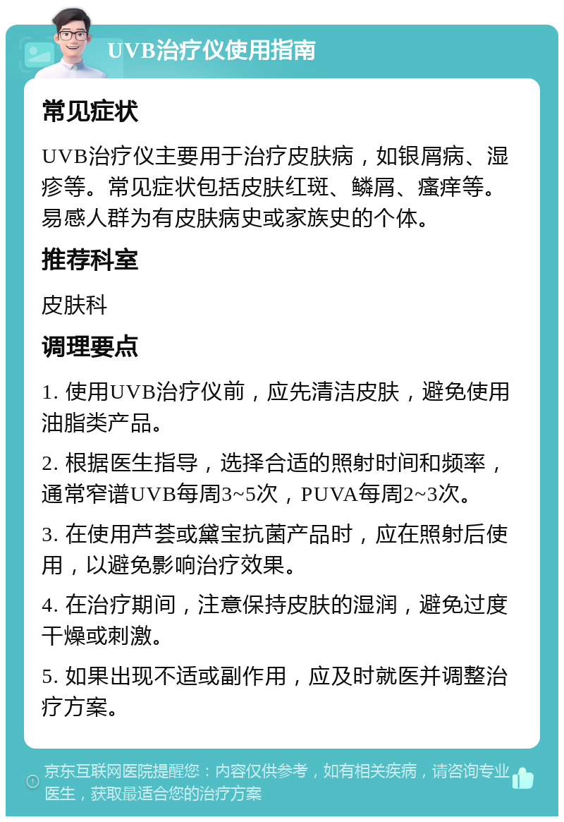 UVB治疗仪使用指南 常见症状 UVB治疗仪主要用于治疗皮肤病，如银屑病、湿疹等。常见症状包括皮肤红斑、鳞屑、瘙痒等。易感人群为有皮肤病史或家族史的个体。 推荐科室 皮肤科 调理要点 1. 使用UVB治疗仪前，应先清洁皮肤，避免使用油脂类产品。 2. 根据医生指导，选择合适的照射时间和频率，通常窄谱UVB每周3~5次，PUVA每周2~3次。 3. 在使用芦荟或黛宝抗菌产品时，应在照射后使用，以避免影响治疗效果。 4. 在治疗期间，注意保持皮肤的湿润，避免过度干燥或刺激。 5. 如果出现不适或副作用，应及时就医并调整治疗方案。