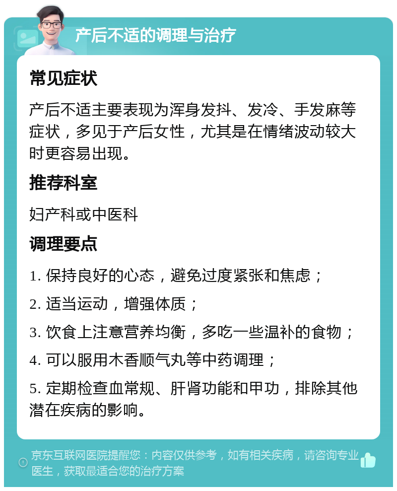 产后不适的调理与治疗 常见症状 产后不适主要表现为浑身发抖、发冷、手发麻等症状，多见于产后女性，尤其是在情绪波动较大时更容易出现。 推荐科室 妇产科或中医科 调理要点 1. 保持良好的心态，避免过度紧张和焦虑； 2. 适当运动，增强体质； 3. 饮食上注意营养均衡，多吃一些温补的食物； 4. 可以服用木香顺气丸等中药调理； 5. 定期检查血常规、肝肾功能和甲功，排除其他潜在疾病的影响。