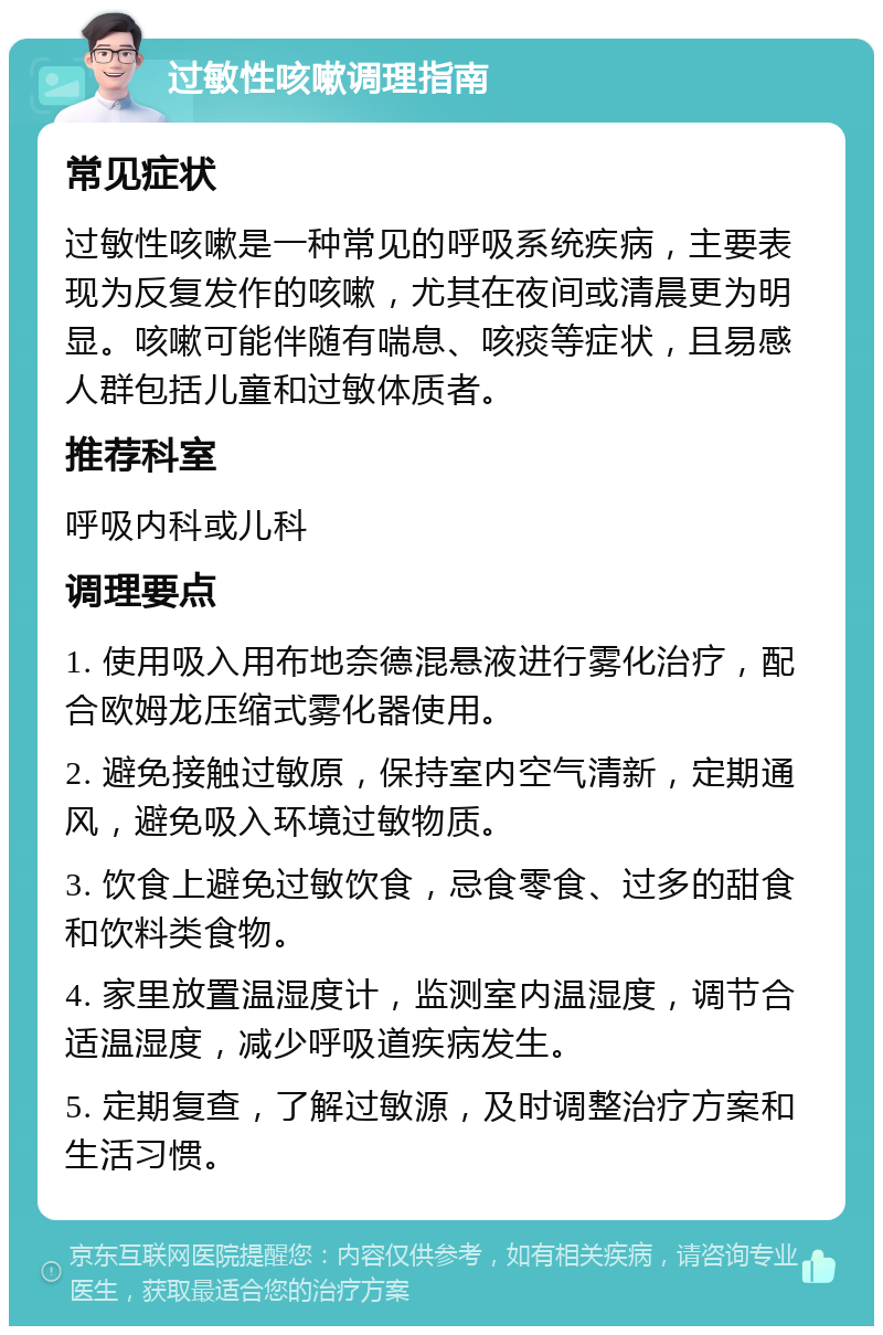 过敏性咳嗽调理指南 常见症状 过敏性咳嗽是一种常见的呼吸系统疾病，主要表现为反复发作的咳嗽，尤其在夜间或清晨更为明显。咳嗽可能伴随有喘息、咳痰等症状，且易感人群包括儿童和过敏体质者。 推荐科室 呼吸内科或儿科 调理要点 1. 使用吸入用布地奈德混悬液进行雾化治疗，配合欧姆龙压缩式雾化器使用。 2. 避免接触过敏原，保持室内空气清新，定期通风，避免吸入环境过敏物质。 3. 饮食上避免过敏饮食，忌食零食、过多的甜食和饮料类食物。 4. 家里放置温湿度计，监测室内温湿度，调节合适温湿度，减少呼吸道疾病发生。 5. 定期复查，了解过敏源，及时调整治疗方案和生活习惯。