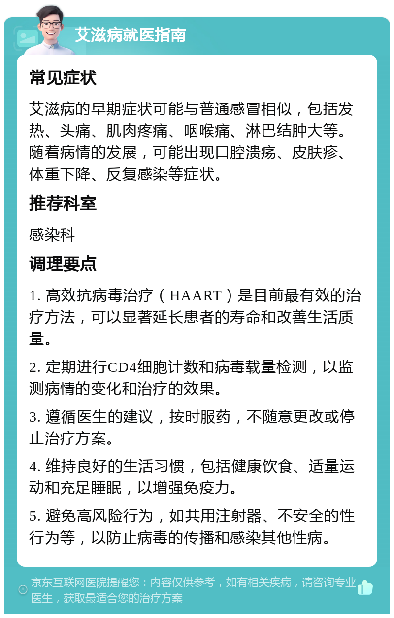 艾滋病就医指南 常见症状 艾滋病的早期症状可能与普通感冒相似，包括发热、头痛、肌肉疼痛、咽喉痛、淋巴结肿大等。随着病情的发展，可能出现口腔溃疡、皮肤疹、体重下降、反复感染等症状。 推荐科室 感染科 调理要点 1. 高效抗病毒治疗（HAART）是目前最有效的治疗方法，可以显著延长患者的寿命和改善生活质量。 2. 定期进行CD4细胞计数和病毒载量检测，以监测病情的变化和治疗的效果。 3. 遵循医生的建议，按时服药，不随意更改或停止治疗方案。 4. 维持良好的生活习惯，包括健康饮食、适量运动和充足睡眠，以增强免疫力。 5. 避免高风险行为，如共用注射器、不安全的性行为等，以防止病毒的传播和感染其他性病。